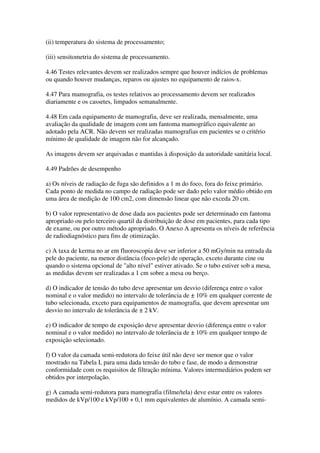 (ii) temperatura do sistema de processamento;
(iii) sensitometria do sistema de processamento.
4.46 Testes relevantes devem ser realizados sempre que houver indícios de problemas
ou quando houver mudanças, reparos ou ajustes no equipamento de raios-x.
4.47 Para mamografia, os testes relativos ao processamento devem ser realizados
diariamente e os cassetes, limpados semanalmente.
4.48 Em cada equipamento de mamografia, deve ser realizada, mensalmente, uma
avaliação da qualidade de imagem com um fantoma mamográfico equivalente ao
adotado pela ACR. Não devem ser realizadas mamografias em pacientes se o critério
mínimo de qualidade de imagem não for alcançado.
As imagens devem ser arquivadas e mantidas à disposição da autoridade sanitária local.
4.49 Padrões de desempenho
a) Os níveis de radiação de fuga são definidos a 1 m do foco, fora do feixe primário.
Cada ponto de medida no campo de radiação pode ser dado pelo valor médio obtido em
uma área de medição de 100 cm2, com dimensão linear que não exceda 20 cm.
b) O valor representativo de dose dada aos pacientes pode ser determinado em fantoma
apropriado ou pelo terceiro quartil da distribuição de dose em pacientes, para cada tipo
de exame, ou por outro método apropriado. O Anexo A apresenta os níveis de referência
de radiodiagnóstico para fins de otimização.
c) A taxa de kerma no ar em fluoroscopia deve ser inferior a 50 mGy/min na entrada da
pele do paciente, na menor distância (foco-pele) de operação, exceto durante cine ou
quando o sistema opcional de "alto nível" estiver ativado. Se o tubo estiver sob a mesa,
as medidas devem ser realizadas a 1 cm sobre a mesa ou berço.
d) O indicador de tensão do tubo deve apresentar um desvio (diferença entre o valor
nominal e o valor medido) no intervalo de tolerância de ± 10% em qualquer corrente de
tubo selecionada, exceto para equipamentos de mamografia, que devem apresentar um
desvio no intervalo de tolerância de ± 2 kV.
e) O indicador de tempo de exposição deve apresentar desvio (diferença entre o valor
nominal e o valor medido) no intervalo de tolerância de ± 10% em qualquer tempo de
exposição selecionado.
f) O valor da camada semi-redutora do feixe útil não deve ser menor que o valor
mostrado na Tabela I, para uma dada tensão do tubo e fase, de modo a demonstrar
conformidade com os requisitos de filtração mínima. Valores intermediários podem ser
obtidos por interpolação.
g) A camada semi-redutora para mamografia (filme/tela) deve estar entre os valores
medidos de kVp/100 e kVp/100 + 0,1 mm equivalentes de alumínio. A camada semi-
 