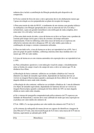 redutora deve incluir a contribuição da filtração produzida pelo dispositivo de
compressão.
h) O eixo central do feixe de raios-x deve apresentar desvio de alinhamento menor que
3 graus em relação ao eixo perpendicular ao plano do receptor de imagem.
i) Para uma tensão de tubo de 80 kV, o rendimento de um sistema com gerador trifásico
ou multipulso com filtração apropriada deve estar no intervalo de 4,8 a 6,4 mGy /
mAminAm2, e para um gerador monofásico com retificação de onda completa, deve
estar entre 2,4 a 4,8 mGy / mA min m2.
j) Para uma dada tensão do tubo, a taxa de kerma no ar deve ser linear com o produto da
corrente pelo tempo (mAs) para a faixa de corrente e de tempo utilizados
rotineiramente. O desvio (diferença entre duas taxas de kerma no ar expressas em
mGy/mAs) máximo não deve ultrapassar 20% do valor médio, para todas as
combinações de tempo e corrente comumente utilizadas.
k) Para um dado mAs, a taxa de kerma no ar deve ser reprodutível em ±10%. Isto é,
para um grupo de quatro medidas, a diferença máxima entre duas medidas deve ser
menor que 10% do valor médio.
l) A taxa de kerma no ar com sistema automático de exposição deve ser reprodutível em
± 10%.
m) Para colimadores ajustáveis e com indicação visual do campo, o desalinhamento
entre as bordas do campo visual e do campo de raios-x deve ser menor que 2% da
distância foco-filme.
n) Resolução de baixo contraste: saliências ou cavidades cilíndricas de 5 mm de
diâmetro (ou objeto de tamanho equivalente, dependendo do fantoma) devem ser
visíveis na imagem fluoroscópica quando a atenuação do feixe diferir de 1% ou mais
daquela obtida no meio onde estão situadas.
o) Resolução de alto contraste: saliências ou cavidades cilíndricas de 1 mm de diâmetro
(ou objeto de tamanho equivalente, dependendo do fantoma) devem ser visíveis na
imagem fluoroscópica quando a atenuação do feixe diferir de 10% ou mais daquela
obtida no meio onde estão situadas.
p) Se o sistema de tomografia computadorizada utiliza números de CT expressos em
unidades de Hounsfield, o mesmo deve estar calibrado de modo que uma exposição no
ar produza um valor médio dos números de
CT de -1000 ± 5 e na água produza um valor médio dos números de CT de 0 ± 5.
q) Os sistemas de radiografia de mama devem ser capazes de identificar a imagem de
uma fibra de 0,75 mm, uma microcalcificação de 0,32 mm e uma massa de 0,75 mm no
fantoma, equivalente ao adotado pelo ACR.
kVp Monofásico Trifásico
 