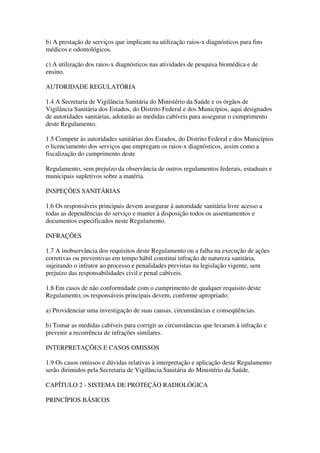 b) A prestação de serviços que implicam na utilização raios-x diagnósticos para fins
médicos e odontológicos.
c) A utilização dos raios-x diagnósticos nas atividades de pesquisa biomédica e de
ensino.
AUTORIDADE REGULATÓRIA
1.4 A Secretaria de Vigilância Sanitária do Ministério da Saúde e os órgãos de
Vigilância Sanitária dos Estados, do Distrito Federal e dos Municípios, aqui designados
de autoridades sanitárias, adotarão as medidas cabíveis para assegurar o cumprimento
deste Regulamento.
1.5 Compete às autoridades sanitárias dos Estados, do Distrito Federal e dos Municípios
o licenciamento dos serviços que empregam os raios-x diagnósticos, assim como a
fiscalização do cumprimento deste
Regulamento, sem prejuízo da observância de outros regulamentos federais, estaduais e
municipais supletivos sobre a matéria.
INSPEÇÕES SANITÁRIAS
1.6 Os responsáveis principais devem assegurar à autoridade sanitária livre acesso a
todas as dependências do serviço e manter à disposição todos os assentamentos e
documentos especificados neste Regulamento.
INFRAÇÕES
1.7 A inobservância dos requisitos deste Regulamento ou a falha na execução de ações
corretivas ou preventivas em tempo hábil constitui infração de natureza sanitária,
sujeitando o infrator ao processo e penalidades previstas na legislação vigente, sem
prejuízo das responsabilidades civil e penal cabíveis.
1.8 Em casos de não conformidade com o cumprimento de qualquer requisito deste
Regulamento, os responsáveis principais devem, conforme apropriado:
a) Providenciar uma investigação de suas causas, circunstâncias e conseqüências.
b) Tomar as medidas cabíveis para corrigir as circunstâncias que levaram à infração e
prevenir a recorrência de infrações similares.
INTERPRETAÇÕES E CASOS OMISSOS
1.9 Os casos omissos e dúvidas relativas à interpretação e aplicação deste Regulamento
serão dirimidos pela Secretaria de Vigilância Sanitária do Ministério da Saúde.
CAPÍTULO 2 - SISTEMA DE PROTEÇÃO RADIOLÓGICA
PRINCÍPIOS BÁSICOS
 