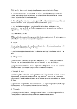 5.6 O serviço deve possuir instalações adequadas para revelação dos filmes.
a) A câmara escura deve ser construída de modo a prevenir a formação de véu nos
filmes; deve ser equipada com lanterna de segurança apropriada ao tipo de filme e
possuir um sistema de exaustão adequado.
b) Para radiografias intra-orais, pode ser permitida a utilização de câmaras portáteis de
revelação manual, desde que confeccionadas com material opaco.
c) Para revelação manual, deve estar disponível no local um cronômetro, um
termômetro e uma tabela de revelação para garantir o processamento nas condições
especificadas pelo fabricante.
DOS EQUIPAMENTOS
5.7 Em adição às características gerais aplicáveis, todo equipamento de raios-x para uso
odontológico deve atender aos seguintes requisitos:
a) Tensão:
(i) em radiografias intra-orais a tensão no tubo de raios-x deve ser maior ou igual a 50
kVp, preferencialmente maior que 60 kVp;
(ii) equipamentos para radiografias extra-orais não devem possuir tensão inferior a 60
kVp.
b) Filtração total:
(i) equipamentos com tensão de tubo inferior ou igual a 70 kVp devem possuir uma
filtração total permanente não inferior ao equivalente a 1,5 mm de alumínio;
(ii) equipamentos com tensão de tubo superior a 70 kVp devem possuir uma filtração
total permanente não inferior ao equivalente a 2,5 mm de alumínio.
c) Radiação de fuga:
(i) em radiografias intra-orais, o cabeçote deve estar adequadamente blindado de modo
a garantir um nível mínimo de radiação de fuga, limitada a uma taxa de kerma no ar
máxima de 0,25 mGy/h a 1 m do ponto focal, quando operado em condições de ensaio
de fuga;
(ii) para outros equipamentos emissores de raios-x, os requisitos para radiação de fuga
são os mesmos estabelecidos para radiodiagnóstico médico.
d) Colimação:
(i) todo equipamento de raios-x deve possuir um sistema de colimação para limitar o
campo de raios-x ao mínimo necessário para cobrir a área em exame;
 