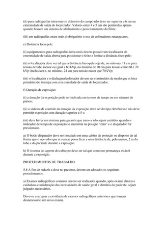 (ii) para radiografias intra-orais o diâmetro do campo não deve ser superior a 6 cm na
extremidade de saída do localizador. Valores entre 4 e 5 cm são permitidas apenas
quando houver um sistema de alinhamento e posicionamento do filme;
(iii) em radiografias extra-orais é obrigatório o uso de colimadores retangulares.
e) Distância foco-pele:
(i) equipamentos para radiografias intra-orais devem possuir um localizador de
extremidade de saída aberta para posicionar o feixe e limitar a distância foco-pele;
(ii) o localizador deve ser tal que a distância foco-pele seja de, no mínimo, 18 cm para
tensão de tubo menor ou igual a 60 kVp, no mínimo de 20 cm para tensão entre 60 e 70
kVp (inclusive) e, no mínimo, 24 cm para tensão maior que 70 kVp;
(iii) o localizador e o diafragma/colimador devem ser construídos de modo que o feixe
primário não interaja com a extremidade de saída do localizador.
f) Duração da exposição:
(i) a duração da exposição pode ser indicada em termos de tempo ou em número de
pulsos;
(ii) o sistema de controle da duração da exposição deve ser do tipo eletrônico e não deve
permitir exposição com duração superior a 5 s;
(iii) deve haver um sistema para garantir que raios-x não sejam emitidos quando o
indicador de tempo de exposição se encontrar na posição "zero" e o disparador for
pressionado.
g) O botão disparador deve ser instalado em uma cabine de proteção ou disposto de tal
forma que o operador que o maneje possa ficar a uma distância de, pelo menos, 2 m do
tubo e do paciente durante a exposição.
h) O sistema de suporte do cabeçote deve ser tal que o mesmo permaneça estável
durante a exposição.
PROCEDIMENTOS DE TRABALHO
5.8 A fim de reduzir a dose no paciente, devem ser adotados os seguintes
procedimentos:
a) Exames radiográficos somente devem ser realizados quando, após exame clínico e
cuidadosa consideração das necessidades de saúde geral e dentária do paciente, sejam
julgados necessários.
Deve-se averiguar a existência de exames radiográficos anteriores que tornem
desnecessário um novo exame.
 