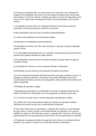b) O tempo de exposição deve ser o menor possível, consistente com a obtenção de
imagem de boa qualidade. Isto inclui o uso de receptor de imagem mais sensível que
possa fornecer o nível de contraste e detalhe necessários. No caso de radiografias extra-
orais, deve-se utilizar uma combinação de filme e tela intensificadora com o mesmo
critério.
c) A repetição de exames deve ser evitada por meio do uso da técnica correta de
exposição e de um processamento confiável e consistente.
d) Para radiografias intra-orais deve-se utilizar, preferencialmente:
(i) a técnica do paralelismo com localizadores longos;
(ii) dispositivos de alinhamento (posicionadores);
(iii) prendedores de filme e de "bite-wing" de modo a evitar que o paciente tenha que
segurar o filme.
e) A extremidade do localizador deve ser colocada o mais próximo possível da pele do
paciente para garantir tamanho de campo mínimo.
f) Em radiografias extra-orais deve-se utilizar tamanho de campo menor ou igual ao
tamanho do filme.
g) O operador deve observar e ouvir o paciente durante as exposições.
h) É proibido o uso de sistema de acionamento de disparo com retardo.
i) Uso de vestimenta de proteção individual de modo a proteger a tireóide o tronco e as
gônadas dos pacientes durante as exposições. Os aventais plumbíferos devem ser
acondicionados de forma a preservar sua integridade, sobre superfície horizontal ou em
suporte apropriado.
5.9 Proteção do operador e equipe
a) Equipamentos panorâmicos ou cefalométricos devem ser operados dentro de uma
cabine ou biombo fixo de proteção com visor apropriado ou sistema de televisão.
(i) o visor deve ter, pelo menos, a mesma atenuação calculada para a cabine.
(ii) a cabine deve estar posicionada de modo que, durante as exposições, nenhum
indivíduo possa entrar na sala sem o conhecimento do operador;
b) Em exames intra-orais em consultórios, o operador deve manter-se a uma distância
de, pelo menos, 2 metros do tubo e do paciente durante as exposições. Se a carga de
trabalho for superior a 30 mAmin por semana, o operador deve manter-se atrás de uma
barreira protetora com uma espessura de, pelo menos, 0,5 mm equivalentes ao chumbo,
c) O operador ou qualquer membro da equipe não deve colocar-se na direção do feixe
primário, nem segurar o cabeçote ou o localizador durante as exposições.
 