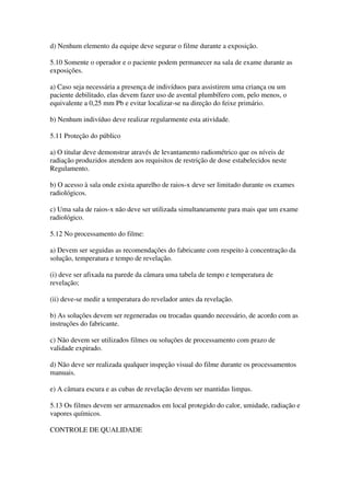 d) Nenhum elemento da equipe deve segurar o filme durante a exposição.
5.10 Somente o operador e o paciente podem permanecer na sala de exame durante as
exposições.
a) Caso seja necessária a presença de indivíduos para assistirem uma criança ou um
paciente debilitado, elas devem fazer uso de avental plumbífero com, pelo menos, o
equivalente a 0,25 mm Pb e evitar localizar-se na direção do feixe primário.
b) Nenhum indivíduo deve realizar regularmente esta atividade.
5.11 Proteção do público
a) O titular deve demonstrar através de levantamento radiométrico que os níveis de
radiação produzidos atendem aos requisitos de restrição de dose estabelecidos neste
Regulamento.
b) O acesso à sala onde exista aparelho de raios-x deve ser limitado durante os exames
radiológicos.
c) Uma sala de raios-x não deve ser utilizada simultaneamente para mais que um exame
radiológico.
5.12 No processamento do filme:
a) Devem ser seguidas as recomendações do fabricante com respeito à concentração da
solução, temperatura e tempo de revelação.
(i) deve ser afixada na parede da câmara uma tabela de tempo e temperatura de
revelação;
(ii) deve-se medir a temperatura do revelador antes da revelação.
b) As soluções devem ser regeneradas ou trocadas quando necessário, de acordo com as
instruções do fabricante.
c) Não devem ser utilizados filmes ou soluções de processamento com prazo de
validade expirado.
d) Não deve ser realizada qualquer inspeção visual do filme durante os processamentos
manuais.
e) A câmara escura e as cubas de revelação devem ser mantidas limpas.
5.13 Os filmes devem ser armazenados em local protegido do calor, umidade, radiação e
vapores químicos.
CONTROLE DE QUALIDADE
 