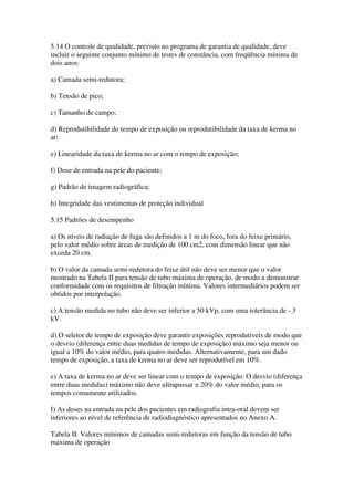5.14 O controle de qualidade, previsto no programa de garantia de qualidade, deve
incluir o seguinte conjunto mínimo de testes de constância, com freqüência mínima de
dois anos:
a) Camada semi-redutora;
b) Tensão de pico;
c) Tamanho de campo;
d) Reprodutibilidade do tempo de exposição ou reprodutibilidade da taxa de kerma no
ar;
e) Linearidade da taxa de kerma no ar com o tempo de exposição;
f) Dose de entrada na pele do paciente;
g) Padrão de imagem radiográfica;
h) Integridade das vestimentas de proteção individual
5.15 Padrões de desempenho
a) Os níveis de radiação de fuga são definidos a 1 m do foco, fora do feixe primário,
pelo valor médio sobre áreas de medição de 100 cm2, com dimensão linear que não
exceda 20 cm.
b) O valor da camada semi-redutora do feixe útil não deve ser menor que o valor
mostrado na Tabela II para tensão de tubo máxima de operação, de modo a demonstrar
conformidade com os requisitos de filtração mínima. Valores intermediários podem ser
obtidos por interpolação.
c) A tensão medida no tubo não deve ser inferior a 50 kVp, com uma tolerância de - 3
kV.
d) O seletor de tempo de exposição deve garantir exposições reprodutíveis de modo que
o desvio (diferença entre duas medidas de tempo de exposição) máximo seja menor ou
igual a 10% do valor médio, para quatro medidas. Alternativamente, para um dado
tempo de exposição, a taxa de kerma no ar deve ser reprodutível em 10%.
e) A taxa de kerma no ar deve ser linear com o tempo de exposição. O desvio (diferença
entre duas medidas) máximo não deve ultrapassar ± 20% do valor médio, para os
tempos comumente utilizados.
f) As doses na entrada na pele dos pacientes em radiografia intra-oral devem ser
inferiores ao nível de referência de radiodiagnóstico apresentados no Anexo A.
Tabela II. Valores mínimos de camadas semi-redutoras em função da tensão de tubo
máxima de operação
 