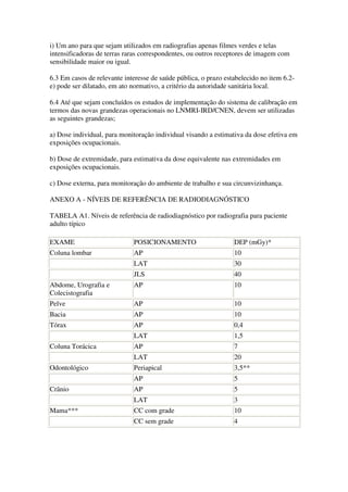 i) Um ano para que sejam utilizados em radiografias apenas filmes verdes e telas
intensificadoras de terras raras correspondentes, ou outros receptores de imagem com
sensibilidade maior ou igual.
6.3 Em casos de relevante interesse de saúde pública, o prazo estabelecido no item 6.2-
e) pode ser dilatado, em ato normativo, a critério da autoridade sanitária local.
6.4 Até que sejam concluídos os estudos de implementação do sistema de calibração em
termos das novas grandezas operacionais no LNMRI-IRD/CNEN, devem ser utilizadas
as seguintes grandezas;
a) Dose individual, para monitoração individual visando a estimativa da dose efetiva em
exposições ocupacionais.
b) Dose de extremidade, para estimativa da dose equivalente nas extremidades em
exposições ocupacionais.
c) Dose externa, para monitoração do ambiente de trabalho e sua circunvizinhança.
ANEXO A - NÍVEIS DE REFERÊNCIA DE RADIODIAGNÓSTICO
TABELA A1. Níveis de referência de radiodiagnóstico por radiografia para paciente
adulto típico
EXAME POSICIONAMENTO DEP (mGy)*
Coluna lombar AP 10
LAT 30
JLS 40
Abdome, Urografia e
Colecistografia
AP 10
Pelve AP 10
Bacia AP 10
Tórax AP 0,4
LAT 1,5
Coluna Torácica AP 7
LAT 20
Odontológico Periapical 3,5**
AP 5
Crânio AP 5
LAT 3
Mama*** CC com grade 10
CC sem grade 4
 