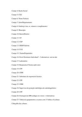 Campo 4: Razão Social
Campo 5: CGC
Campo 6: Nome Fantasia
Campo 7: Setor/Departamento
Campo 8: Endereço (rua, av, número e complemento)
Campo 9: Município
Campo 10: Bairro/Distrito
Campo 11: UF
Campo 12: CEP
Campo 13: DDD/Telefone
Campo 14: FAX
Campo 15: Titular/Proprietário
Campo 16: Provê Dosímetro Individual? - 2 alternativas: sim ou não
Campo 17: Laboratório
Campo 18: Responsável Técnico pelo setor
Campo 19: CPF
Campo 20: CRM
Campo 21: Substituto do responsável técnico
Campo 22: CPF
Campo 23: CRM
Campo 24: Supervisor de proteção radiológica de radiodiagnóstico.
Campo 25: CPF
Campo 26: Formação do SPR (códigos no verso) - 4 alternativas
Campo 27: Tabela de equipamentos e exames com 13 linhas e 8 colunas
Cabeçalho das colunas:
 
