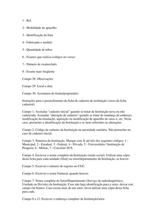 1 - Ref.
2 - Mobilidade do aparelho
3 - Identificação da Sala
4 - Fabricante e modelo
5 - Quantidade de tubos
6 - Exames que realiza (códigos no verso)
7 - Número de exames/mês
8 - Exame mais freqüente
Campo 28: Observações
Campo 29: Local e data
Campo 30: Assinatura do titular/proprietário
Instruções para o preenchimento da ficha de cadastro de instituição (verso da ficha
cadastral)
Campo 1: Assinalar "cadastro inicial" quando se tratar de Instituição nova ou não
cadastrada. Assinalar "alteração de cadastro" quando se tratar de mudança de endereço,
modificação da instalação, aquisição ou modificação de aparelho de raios-x, etc. Neste
caso, preencher a identificação da Instituição e os itens referentes às alterações.
Campo 2: Código de cadastro da Instituição na autoridade sanitária. Não preencher no
caso de cadastro inicial.
Campo 3: Natureza da Instituição. Marque com X até três dos seguintes códigos: 1 -
Municipal, 2 - Estadual, 3 - Federal, 4 - Privada, 5 - Universitário / Instituição de
Pesquisa, 6 - Militar, 7 - Convênio SUS.
Campo 4: Escrever o nome completo da Instituição (razão social). Utilizar uma cópia
desta ficha para cada unidade (filial) ou setor/departamento da Instituição, se houver.
Campo 5: Escrever o número de registro no CGC.
Campo 6: Escrever o nome Fantasia, quando houver.
Campo 7: Nome completo do Setor/Departamento (Serviço de radiodiagnóstico,
Unidade ou Divisão) da Instituição. Caso não haja identificação para o setor, deixar este
campo em branco. Caso exista mais de um setor, favor utilizar uma cópia desta ficha
para cada.
Campo 8 a 12: Escrever o endereço completo da Instituição/setor.
 