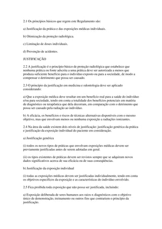 2.1 Os princípios básicos que regem este Regulamento são:
a) Justificação da prática e das exposições médicas individuais.
b) Otimização da proteção radiológica.
c) Limitação de doses individuais.
d) Prevenção de acidentes.
JUSTIFICAÇÃO
2.2 A justificação é o princípio básico de proteção radiológica que estabelece que
nenhuma prática ou fonte adscrita a uma prática deve ser autorizada a menos que
produza suficiente benefício para o indivíduo exposto ou para a sociedade, de modo a
compensar o detrimento que possa ser causado.
2.3 O princípio da justificação em medicina e odontologia deve ser aplicado
considerando:
a) Que a exposição médica deve resultar em um benefício real para a saúde do indivíduo
e/ou para sociedade, tendo em conta a totalidade dos benefícios potenciais em matéria
de diagnóstico ou terapêutica que dela decorram, em comparação com o detrimento que
possa ser causado pela radiação ao indivíduo.
b) A eficácia, os benefícios e riscos de técnicas alternativas disponíveis com o mesmo
objetivo, mas que envolvam menos ou nenhuma exposição a radiações ionizantes.
2.4 Na área da saúde existem dois níveis de justificação: justificação genérica da prática
e justificação da exposição individual do paciente em consideração.
a) Justificação genérica
(i) todos os novos tipos de práticas que envolvam exposições médicas devem ser
previamente justificadas antes de serem adotadas em geral.
(ii) os tipos existentes de práticas devem ser revistos sempre que se adquiram novos
dados significativos acerca de sua eficácia ou de suas conseqüências.
b) Justificação da exposição individual
(i) todas as exposições médicas devem ser justificadas individualmente, tendo em conta
os objetivos específicos da exposição e as características do indivíduo envolvido.
2.5 Fica proibida toda exposição que não possa ser justificada, incluindo:
a) Exposição deliberada de seres humanos aos raios-x diagnósticos com o objetivo
único de demonstração, treinamento ou outros fins que contrariem o princípio da
justificação.
 