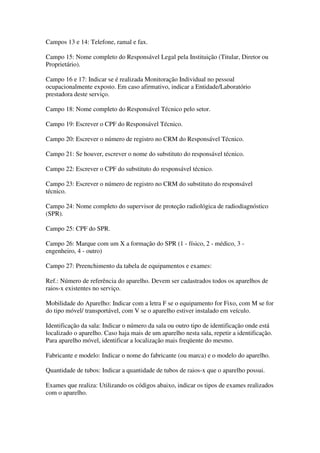 Campos 13 e 14: Telefone, ramal e fax.
Campo 15: Nome completo do Responsável Legal pela Instituição (Titular, Diretor ou
Proprietário).
Campo 16 e 17: Indicar se é realizada Monitoração Individual no pessoal
ocupacionalmente exposto. Em caso afirmativo, indicar a Entidade/Laboratório
prestadora deste serviço.
Campo 18: Nome completo do Responsável Técnico pelo setor.
Campo 19: Escrever o CPF do Responsável Técnico.
Campo 20: Escrever o número de registro no CRM do Responsável Técnico.
Campo 21: Se houver, escrever o nome do substituto do responsável técnico.
Campo 22: Escrever o CPF do substituto do responsável técnico.
Campo 23: Escrever o número de registro no CRM do substituto do responsável
técnico.
Campo 24: Nome completo do supervisor de proteção radiológica de radiodiagnóstico
(SPR).
Campo 25: CPF do SPR.
Campo 26: Marque com um X a formação do SPR (1 - físico, 2 - médico, 3 -
engenheiro, 4 - outro)
Campo 27: Preenchimento da tabela de equipamentos e exames:
Ref.: Número de referência do aparelho. Devem ser cadastrados todos os aparelhos de
raios-x existentes no serviço.
Mobilidade do Aparelho: Indicar com a letra F se o equipamento for Fixo, com M se for
do tipo móvel/ transportável, com V se o aparelho estiver instalado em veículo.
Identificação da sala: Indicar o número da sala ou outro tipo de identificação onde está
localizado o aparelho. Caso haja mais de um aparelho nesta sala, repetir a identificação.
Para aparelho móvel, identificar a localização mais freqüente do mesmo.
Fabricante e modelo: Indicar o nome do fabricante (ou marca) e o modelo do aparelho.
Quantidade de tubos: Indicar a quantidade de tubos de raios-x que o aparelho possui.
Exames que realiza: Utilizando os códigos abaixo, indicar os tipos de exames realizados
com o aparelho.
 