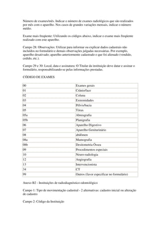 Número de exames/mês. Indicar o número de exames radiológicos que são realizados
por mês com o aparelho. Nos casos de grandes variações mensais, indicar o número
médio.
Exame mais freqüente: Utilizando os códigos abaixo, indicar o exame mais freqüente
realizado com este aparelho.
Campo 28: Observações: Utilizar para informar ou explicar dados cadastrais não
incluídos no formulário e demais observações julgadas necessárias. Por exemplo,
aparelho desativado; aparelho anteriormente cadastrado e que foi alienado (vendido,
cedido, etc.).
Campo 29 e 30: Local, data e assinatura: O Titular da instituição deve datar e assinar o
formulário, responsabilizando-se pelas informações prestadas.
CÓDIGO DE EXAMES
00 Exames gerais
01 Crânio/face
02 Coluna
03 Extremidades
04 Pélvis/bacia
05 Tórax
05a Abreugrafia
05b Planigrafia
06 Aparelho Digestivo
07 Aparelho Geniturinário
08 abdômen
08a Mamografia
08b Desitometria Óssea
09 Procedimentos especiais
10 Neuro-radiologia
12 Angiografia
13 Intervencionista
34 CT
99 Outros (favor especificar no formulário)
Anexo B2 - Instituições de radiodiagnóstico odontológico
Campo 1: Tipo de movimentação cadastral - 2 alternativas: cadastro inicial ou alteração
de cadastro
Campo 2: Código da Instituição
 