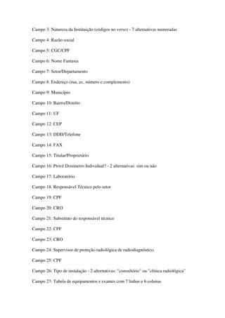 Campo 3: Natureza da Instituição (códigos no verso) - 7 alternativas numeradas
Campo 4: Razão social
Campo 5: CGC/CPF
Campo 6: Nome Fantasia
Campo 7: Setor/Departamento
Campo 8: Endereço (rua, av, número e complemento)
Campo 9: Município
Campo 10: Bairro/Distrito
Campo 11: UF
Campo 12: CEP
Campo 13: DDD/Telefone
Campo 14: FAX
Campo 15: Titular/Proprietário
Campo 16: Provê Dosímetro Individual? - 2 alternativas: sim ou não
Campo 17: Laboratório
Campo 18: Responsável Técnico pelo setor
Campo 19: CPF
Campo 20: CRO
Campo 21: Substituto do responsável técnico
Campo 22: CPF
Campo 23: CRO
Campo 24: Supervisor de proteção radiológica de radiodiagnóstico.
Campo 25: CPF
Campo 26: Tipo de instalação - 2 alternativas: "consultório" ou "clínica radiológica"
Campo 27: Tabela de equipamentos e exames com 7 linhas e 6 colunas
 