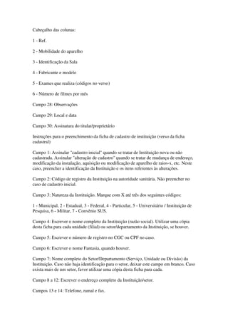 Cabeçalho das colunas:
1 - Ref.
2 - Mobilidade do aparelho
3 - Identificação da Sala
4 - Fabricante e modelo
5 - Exames que realiza (códigos no verso)
6 - Número de filmes por mês
Campo 28: Observações
Campo 29: Local e data
Campo 30: Assinatura do titular/proprietário
Instruções para o preenchimento da ficha de cadastro de instituição (verso da ficha
cadastral)
Campo 1: Assinalar "cadastro inicial" quando se tratar de Instituição nova ou não
cadastrada. Assinalar "alteração de cadastro" quando se tratar de mudança de endereço,
modificação da instalação, aquisição ou modificação de aparelho de raios-x, etc. Neste
caso, preencher a identificação da Instituição e os itens referentes às alterações.
Campo 2: Código de registro da Instituição na autoridade sanitária. Não preencher no
caso de cadastro inicial.
Campo 3: Natureza da Instituição. Marque com X até três dos seguintes códigos:
1 - Municipal, 2 - Estadual, 3 - Federal, 4 - Particular, 5 - Universitário / Instituição de
Pesquisa, 6 - Militar, 7 - Convênio SUS.
Campo 4: Escrever o nome completo da Instituição (razão social). Utilizar uma cópia
desta ficha para cada unidade (filial) ou setor/departamento da Instituição, se houver.
Campo 5: Escrever o número de registro no CGC ou CPF no caso.
Campo 6: Escrever o nome Fantasia, quando houver.
Campo 7: Nome completo do Setor/Departamento (Serviço, Unidade ou Divisão) da
Instituição. Caso não haja identificação para o setor, deixar este campo em branco. Caso
exista mais de um setor, favor utilizar uma cópia desta ficha para cada.
Campo 8 a 12: Escrever o endereço completo da Instituição/setor.
Campos 13 e 14: Telefone, ramal e fax.
 