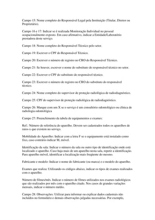Campo 15: Nome completo do Responsável Legal pela Instituição (Titular, Diretor ou
Proprietário).
Campo 16 e 17: Indicar se é realizada Monitoração Individual no pessoal
ocupacionalmente exposto. Em caso afirmativo, indicar a Entidade/Laboratório
prestadora deste serviço.
Campo 18: Nome completo do Responsável Técnico pelo setor.
Campo 19: Escrever o CPF do Responsável Técnico.
Campo 20: Escrever o número de registro no CRO do Responsável Técnico.
Campo 21: Se houver, escrever o nome do substituto do responsável técnico no setor.
Campo 22: Escrever o CPF do substituto do responsável técnico.
Campo 23: Escrever o número de registro no CRO do substituto do responsável
técnico.
Campo 24: Nome completo do supervisor de proteção radiológica de radiodiagnóstico.
Campo 25: CPF do supervisor de proteção radiológica de radiodiagnóstico.
Campo 26: Marque com um X se o serviço é um consultório odontológico ou clínica de
radiologia odontológica
Campo 27: Preenchimento da tabela de equipamentos e exames:
Ref.: Número de referência do aparelho. Devem ser cadastrados todos os aparelhos de
raios-x que existem no serviço.
Mobilidade do Aparelho: Indicar com a letra F se o equipamento está instalado como
fixo, caso contrário indicar M, móvel.
Identificação da sala: Indicar o número da sala ou outro tipo de identificação onde está
localizado o aparelho. Caso haja mais de um aparelho nesta sala, repetir a identificação.
Para aparelho móvel, identificar a localização mais freqüente do mesmo.
Fabricante e modelo: Indicar o nome do fabricante (ou marca) e o modelo do aparelho.
Exames que realiza: Utilizando os códigos abaixo, indicar os tipos de exames realizados
com o aparelho.
Número de filmes/mês. Indicar o número de filmes utilizados nos exames radiológicos
que são realizados por mês com o aparelho citado. Nos casos de grandes variações
mensais, indicar o número médio.
Campo 28: Observações: Utilizar para informar ou explicar dados cadastrais não
incluídos no formulário e demais observações julgadas necessárias. Por exemplo,
 