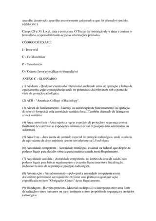 aparelho desativado; aparelho anteriormente cadastrado e que foi alienado (vendido,
cedido, etc.).
Campo 29 e 30: Local, data e assinatura: O Titular da instituição deve datar e assinar o
formulário, responsabilizando-se pelas informações prestadas.
CÓDIGO DE EXAME
I - Intra-oral
C - Cefalométrico
P - Panorâmico
O - Outros (favor especificar no formulário)
ANEXO C - GLOSSÁRIO
(1) Acidente - Qualquer evento não intencional, incluindo erros de operação e falhas de
equipamento, cujas conseqüências reais ou potenciais são relevantes sob o ponto de
vista de proteção radiológica.
(2) ACR - "American College of Radiology".
(3) Alvará de funcionamento - Licença ou autorização de funcionamento ou operação
do serviço fornecida pela autoridade sanitária local. Também chamado de licença ou
alvará sanitário.
(4) Área controlada - Área sujeita a regras especiais de proteção e segurança com a
finalidade de controlar as exposições normais e evitar exposições não autorizadas ou
acidentais.
(5) Área livre - Área isenta de controle especial de proteção radiológica, onde os níveis
de equivalente de dose ambiente devem ser inferiores a 0,5 mSv/ano.
(6) Autoridade competente - Autoridade municipal, estadual ou federal, que dispõe de
poderes legais para decidir sobre alguma matéria tratada neste Regulamento.
(7) Autoridade sanitária - Autoridade competente, no âmbito da área de saúde, com
poderes legais para baixar regulamentos e executar licenciamento e fiscalização,
inclusive na área de segurança e proteção radiológica.
(8) Autorização - Ato administrativo pelo qual a autoridade competente emite
documento permitindo ao requerente executar uma prática ou qualquer ação
especificada no item "Obrigações Gerais" deste Regulamento.
(9) Blindagem - Barreira protetora. Material ou dispositivo interposto entre uma fonte
de radiação e seres humanos ou meio ambiente com o propósito de segurança e proteção
radiológica.
 