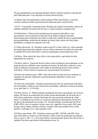 (b) para equipamento com operação pulsada: número máximo de pulsos especificado
pelo fabricante para 1 h de operação na tensão máxima (kVp);
(c) demais tipos de equipamento: tensão máxima (kVp) especificada e a máxima
corrente contínua de tubo especificada pelo fabricante para a máxima kVp.
(15) CT - Tomografia computadorizada. Produção de imagens tomográficas através de
medidas múltiplas de transmissão de raios-x e processamento computacional.
(16) Detrimento - O dano total esperado para um grupo de indivíduos e seus
descendentes como resultado da exposição deste grupo à radiação ionizante.
Determinado pela combinação dos danos à saúde (por unidade de dose) compreendidos
pela probabilidade condicional de indução de câncer letal, câncer não letal, danos
hereditários e redução da expectativa de vida.
(17) Dose absorvida - D - Grandeza expressa por D = d /dm, onde d é o valor esperado
da energia depositada pela radiação em um volume elementar de matéria de massa dm.
A unidade SI de dose absorvida é o joule por quilograma, denominada gray (Gy).
(18) Dose - Dose absorvida, dose efetiva, dose equivalente, equivalente de dose,
dependendo do contexto.
(19) Dose coletiva - Expressão da dose efetiva total recebida por uma população ou um
grupo de pessoas, definida como o produto do número de indivíduos expostos a uma
fonte de radiação ionizante pelo valor médio da distribuição de dose efetiva destes
indivíduos. A dose coletiva é expressa em sievert-homem (Sv-homem).
(20) Dose de entrada na pele - DEP - Dose absorvida no centro do feixe incidente na
superfície do paciente submetido a um procedimento radiológico. Inclui retro-
espalhamento.
(21) Dose de extremidade - Grandeza operacional para fins de monitoração individual
de extremidades, obtida em um monitor de extremidade, calibrado em termos de kerma
no ar, pelo fator f = 1,14 Sv/Gy.
(22) Dose efetiva - E - Média aritmética ponderada das doses equivalentes nos diversos
órgãos. Os fatores de ponderação dos tecidos foram determinados de tal modo que a
dose efetiva represente o mesmo detrimento de uma exposição uniforme de corpo
inteiro. A unidade de dose efetiva é o joule por quilograma, denominada sievert (Sv).
Os fatores de ponderação dos tecidos, wT, são apresentados na publicação No 60 da
ICRP (1991), com os seguintes valores: para osso, superfície óssea e pele, 0,01; para
bexiga, mama, fígado, esôfago, tireóide e restante, 0,05; para medula óssea, cólon,
pulmão e estômago, 0,12; e para gônadas, 0,20.
(23) Dose equivalente - HT - Grandeza expressa por HT = DTwR, onde DT é dose
absorvida média no órgão ou tecido humano e wR é o fator de ponderação da radiação.
Para os raios-x, wR = 1 e a dose equivalente é numericamente igual à dose absorvida. A
unidade SI de dose equivalente é denominada sievert, Sv.
 