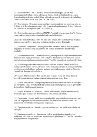 (24) Dose individual - Hx - Grandeza operacional definida pela CNEN para
monitoração individual externa a feixes de fótons, obtida multiplicando-se o valor
determinado pelo dosímetro individual utilizado na superfície do tronco do indivíduo,
calibrado em kerma no ar, pelo fator f = 1,14 Sv/Gy.
(25) Dose externa - Grandeza operacional para monitoração de um campo de raios-x,
definida neste Regulamento como o valor determinado pelo monitor de área calibrado
em kerma no ar, multiplicado por f = 1,14 Sv/Gy.
(26) Dose média em cortes múltiplos (MSAD - "multiple scan average dose") - Termo
empregado em tomografia computadorizada e definido como:
Onde n é o número total de cortes em uma série clínica, I é o incremento de distância
entre os cortes, e D(z) é a dose na posição z, paralela ao eixo de rotação.
(27) Dosimetria citogenética - Avaliação de dose absorvida através de contagem da
freqüência de cromossomas discêntricos em cultura de linfócitos do indivíduo
irradiado.
(28) Dosímetro individual - Dispositivo usado junto a partes do corpo de um indivíduo,
de acordo com regras específicas, com o objetivo de avaliar a dose efetiva ou a dose
equivalente acumulada em um dado período. Também chamado de monitor individual
(29) Dosímetro padrão - Dosímetro de leitura indireta, mantido fora do alcance da
radiação produzida no serviço, utilizado como base para correção da radiação de fundo
nos dosímetros individuais, incluindo qualquer exposição durante o trajeto. Também
chamado de dosímetro de referência
(30) Efeitos determinísticos - São aqueles para os quais existe um limiar de dose
necessário para sua ocorrência e cuja gravidade aumenta com a dose.
(31) Efeitos estocásticos - São aqueles para os quais não existe um limiar de dose para
sua ocorrência e cuja probabilidade de ocorrência é uma função da dose. A gravidade
destes efeitos é independente da dose.
(32) Efeitos indevidos (da radiação) - Efeitos estocásticos e efeitos determinísticos
produzidos pela radiação em decorrência de uma prática autorizada.
(33) Empregador - Pessoa jurídica com reconhecidas responsabilidades e deveres para
com seu empregado no seu trabalho devido a um contrato de mútuo acordo. Um
autônomo é considerado empregador e empregado.
(34) Equipamentos fixos - Aqueles cujo uso restringe-se a um ambiente exclusivo de
operação.
(35) Equipamentos móveis - Aqueles que podem ser deslocados para diversos
ambientes, tais como em berçários e unidades de terapia intensiva. Também chamados
de equipamentos transportáveis.
 