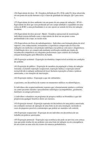 (36) Equivalente de dose - H - Grandeza definida por H = D Q, onde D é dose absorvida
em um ponto do tecido humano e Q é o fator de qualidade da radiação. Q=1 para raios-
x.
(37) Equivalente de dose ambiente (em um ponto de um campo de radiação) - H*(d) -
Equivalente de dose que seria produzido por um campo alinhado e expandido em uma
esfera da ICRU a uma profundidade d, no raio oposto ao sentido do feixe de radiação
incidente.
(38) Equivalente de dose pessoal - Hp(d) - Grandeza operacional de monitoração
individual externa definida como o equivalente de dose em um ponto a uma
profundidade d do corpo, no tecido mole.
(39) Especialista em física de radiodiagnóstico - Indivíduo com formação plena de nível
superior, com conhecimento, treinamento e experiência comprovada em física das
radiações em medicina e em proteção radiológica nas práticas com raios-x diagnósticos.
A habilitação deve ser comprovada mediante certificação emitida por órgãos de
reconhecida competência ou colegiados profissionais cujos critérios de avaliação
estejam homologados pelo Ministério da Saúde.
(40) Exposição acidental - Exposição involuntária e imprevisível ocorrida em condições
de acidente.
(41) Exposição do público - Exposição de membros da população a fontes de radiação
ionizante, excluindo exposição ocupacional, exposição médica e exposição natural
normal devido à radiação ambiental do local. Incluem exposições a fontes e práticas
autorizadas, e em situações de intervenção.
(42) Exposição médica - Exposição a que são submetidos:
a) pacientes, em decorrência de exames ou tratamentos médicos ou odontológicos;
b) indivíduos não ocupacionalmente expostos que voluntariamente ajudam a confortar
ou conter pacientes durante o procedimento radiológico (acompanhantes, geralmente,
familiares ou amigos próximos);
c) indivíduos voluntários em programas de pesquisa médica ou biomédica e que não
proporciona qualquer benefício direto aos mesmos.
(43) Exposição normal - Exposição esperada em decorrência de uma prática autorizada,
em condições normais de operação de uma fonte ou de uma instalação, incluindo os
casos de pequenos possíveis contratempos que podem ser mantidos sob controle.
(44) Exposição ocupacional - Exposição de um indivíduo em decorrência de seu
trabalho em práticas autorizadas.
(45) Exposição potencial - Exposição cuja ocorrência não pode ser prevista com certeza
mas que pode resultar de um acidente com uma fonte de radiação ou em conseqüência
de um evento ou uma série de eventos de natureza probabilística.
 