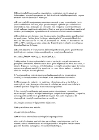 b) Exames radiológicos para fins empregatícios ou periciais, exceto quando as
informações a serem obtidas possam ser úteis à saúde do indivíduo examinado, ou para
melhorar o estado de saúde da população.
c) Exames radiológicos para rastreamento em massa de grupos populacionais, exceto
quando o Ministério da Saúde julgar que as vantagens esperadas para os indivíduos
examinados e para a população são suficientes para compensar o custo econômico e
social, incluindo o detrimento radiológico. Deve-se levar em conta, também, o potencial
de detecção de doenças e a probabilidade de tratamento efetivo dos casos detectados.
d) Exposição de seres humanos para fins de pesquisa biomédica, exceto quando estiver
de acordo com a Declaração de Helsinque, adotada pela 18ª Assembléia Mundial da
OMS de 1964; revisada em 1975 na 29ª Assembléia, em 1983 na 35ª Assembléia e em
1989 na 41ª Assembléia, devendo ainda estar de acordo com resoluções específicas do
Conselho Nacional de Saúde.
e) Exames de rotina de tórax para fins de internação hospitalar, exceto quando houver
justificativa no contexto clínico, considerando-se os métodos alternativos.
OTIMIZAÇÃO DA PROTEÇÃO RADIOLÓGICA
2.6 O princípio de otimização estabelece que as instalações e as práticas devem ser
planejadas, implantadas e executadas de modo que a magnitude das doses individuais, o
número de pessoas expostas e a probabilidade de exposições acidentais sejam tão baixos
quanto razoavelmente exeqüíveis, levando-se em conta fatores sociais e econômicos,
além das restrições de dose aplicáveis.
2.7 A otimização da proteção deve ser aplicada em dois níveis, nos projetos e
construções de equipamentos e instalações, e nos procedimentos de trabalho.
2.8 No emprego das radiações em medicina e odontologia, deve-se dar ênfase à
otimização da proteção nos procedimentos de trabalho, por possuir uma influência
direta na qualidade e segurança da assistência aos pacientes.
2.9 As exposições médicas de pacientes devem ser otimizadas ao valor mínimo
necessário para obtenção do objetivo radiológico (diagnóstico e terapêutico), compatível
com os padrões aceitáveis de qualidade de imagem. Para tanto, no processo de
otimização de exposições médicas deve-se considerar:
a) A seleção adequada do equipamento e acessórios.
b) Os procedimentos de trabalho.
c) A garantia da qualidade.
d) Os níveis de referência de radiodiagnóstico para pacientes.
e) As restrições de dose para indivíduo que colabore, conscientemente e de livre
vontade, fora do contexto de sua atividade profissional, no apoio e conforto de um
paciente, durante a realização do procedimento radiológico.
 