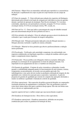 (46) Fantoma - Objeto físico ou matemático utilizado para reproduzir as características
de absorção e espalhamento do corpo ou parte do corpo humano em um campo de
radiação.
(47) Fator de ocupação - T - Fator utilizado para redução dos requisitos de blindagem,
determinado pela estimativa da fração de ocupação por indivíduos na área em questão,
durante o período de operação da instalação. Para fins de orientação: T=1 em áreas
controladas, adjacências com permanência constante, recepção; T=1/4 em vestiário,
circulação interna; T=1/16 em circulação externa, WC, escada, etc.
(48) Fator de Uso - U - Fator que indica a percentagem de carga de trabalho semanal
para uma determinada direção de feixe primário de raios-x.
(49) Feixe primário (de radiação) - Feixe de radiação que passa através da abertura do
colimador e que é usado para formação da imagem radiográfica.
(50) Filtração total - Filtração permanente dada pela soma da filtração inerente e a
filtração adicional, incluindo o espelho do sistema colimador.
(51) Filtração - Material no feixe primário que absorve preferencialmente a radiação
menos penetrante.
(52) Fiscalização - Verificação, pela autoridade competente, da conformidade com
requisitos estabelecidos em legislação específica e a adoção de medidas cabíveis para
impor o cumprimento destes requisitos.
(53) Fornecedor - Pessoa jurídica com obrigações relativas ao projeto, fabricação,
produção ou construção de um equipamento ou fonte de radiação ionizante. Um
importador de um equipamento de raios-x é também um fornecedor.
(54) Garantia de qualidade - Conjunto de ações sistemáticas e planejadas visando
garantir a confiabilidade adequada quanto ao funcionamento de uma estrutura, sistema,
componentes ou procedimentos, de acordo com um padrão aprovado. Em
radiodiagnóstico, estas ações devem resultar na produção continuada de imagens de alta
qualidade com o mínimo de exposição para os pacientes e operadores. A parte do
programa de garantia de qualidade que consiste do conjunto das operações destinadas a
manter ou melhorar a qualidade é chamada de controle de qualidade.
(55) Guias operacionais - São expressões da política gerencial dirigidas aos empregados
(incluindo projetistas de equipamentos e instalações). Eles são geralmente expressos
como doses anuais abaixo das quais a gerência deseja operar. Eles não são limites nem
alvos e devem ser suplementados por um
requisito superior de fazer o melhor sempre que seja razoavelmente exeqüível.
(56) Grandezas de limitação de dose - Dose efetiva e dose equivalente.
(57) Grandezas operacionais - Grandezas mensuráveis, definidas em um ponto,
estabelecidas para avaliar as grandezas de limitação de dose.
 