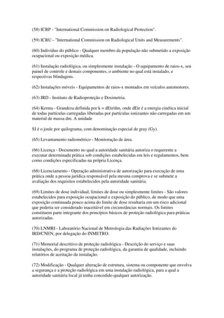 (58) ICRP - "International Commission on Radiological Protection".
(59) ICRU - "International Commission on Radiological Units and Measurements".
(60) Indivíduo do público - Qualquer membro da população não submetido a exposição
ocupacional ou exposição médica.
(61) Instalação radiológica, ou simplesmente instalação - O equipamento de raios-x, seu
painel de controle e demais componentes, o ambiente no qual está instalado, e
respectivas blindagens.
(62) Instalações móveis - Equipamentos de raios-x montados em veículos automotores.
(63) IRD - Instituto de Radioproteção e Dosimetria.
(64) Kerma - Grandeza definida por k = dEtr/dm, onde dEtr é a energia cinética inicial
de todas partículas carregadas liberadas por partículas ionizantes não carregadas em um
material de massa dm. A unidade
SI é o joule por quilograma, com denominação especial de gray (Gy).
(65) Levantamento radiométrico - Monitoração de área.
(66) Licença - Documento no qual a autoridade sanitária autoriza o requerente a
executar determinada prática sob condições estabelecidas em leis e regulamentos, bem
como condições especificadas na própria Licença.
(68) Licenciamento - Operação administrativa de autorização para execução de uma
prática onde a pessoa jurídica responsável pela mesma comprova e se submete a
avaliação dos requisitos estabelecidos pela autoridade sanitária.
(69) Limites de dose individual, limites de dose ou simplesmente limites - São valores
estabelecidos para exposição ocupacional e exposição do público, de modo que uma
exposição continuada pouco acima do limite de dose resultaria em um risco adicional
que poderia ser considerado inaceitável em circunstâncias normais. Os limites
constituem parte integrante dos princípios básicos de proteção radiológica para práticas
autorizadas.
(70) LNMRI - Laboratório Nacional de Metrologia das Radiações Ionizantes do
IRD/CNEN, por delegação do INMETRO.
(71) Memorial descritivo de proteção radiológica - Descrição do serviço e suas
instalações, do programa de proteção radiológica, da garantia de qualidade, incluindo
relatórios de aceitação da instalação.
(72) Modificação - Qualquer alteração de estrutura, sistema ou componente que envolva
a segurança e a proteção radiológica em uma instalação radiológica, para a qual a
autoridade sanitária local já tenha concedido qualquer autorização.
 