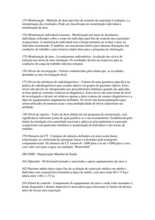 (73) Monitoração - Medição de dose para fins de controle da exposição à radiação, e a
interpretação dos resultados. Pode ser classificada em monitoração individual e
monitoração de área.
(74) Monitoração individual (externa) - Monitoração por meio de dosímetros
individuais colocados sobre o corpo do indivíduo para fins de controle das exposições
ocupacionais. A monitoração individual tem a função primária de avaliar a dose no
indivíduo monitorado. É também, um mecanismo efetivo para detectar flutuações das
condições de trabalho e para fornecer dados úteis para o programa de otimização.
(75) Monitoração de área - Levantamento radiométrico. Avaliação dos níveis de
radiação nas áreas de uma instalação. Os resultados devem ser expressos para as
condições de carga de trabalho máxima semanal.
(76) Níveis de investigação - Valores estabelecidos pelo titular que, se excedidos,
demanda-se uma investigação local.
(77) Níveis de referência de radiodiagnóstico - Valores de uma grandeza específica na
prática de radiodiagnóstico para exames típicos em grupos de pacientes típicos. Estes
níveis não devem ser ultrapassados nos procedimentos habituais quando são aplicadas
as boas práticas correntes relativas ao diagnóstico. Estes níveis são uma forma de nível
de investigação e devem ser relativos apenas a tipos comuns de exames diagnósticos e a
tipos de equipamentos amplamente definidos. Os níveis não foram planejados para
serem utilizados de maneira exata e uma multiplicidade de níveis reduziriam sua
utilidade.
(78) Nível de registro - Valor de dose obtido em um programa de monitoração, com
significância suficiente acima do qual justifica-se o seu assentamento. Estabelecido pelo
titular da instalação e/ou autoridade nacional e aplica-se principalmente à exposição
ocupacional com particular referência à monitoração de indivíduos e dos locais de
trabalho.
(79) Números de CT - Conjunto de números definidos em uma escala linear,
relacionados ao coeficiente de atenuação linear e calculados pelo tomógrafo
computadorizado. Os números de CT variam de -1000 para o ar até +1000 para o osso,
com valor zero para a água, em unidades "Hounsfield".
(80) OMS - Organização Mundial da Saúde.
(81) Operador - Profissional treinado e autorizado a operar equipamentos de raios-x.
(82) Paciente adulto típico (para fins de avaliação de exposição médica em adulto) -
Indivíduo com característica biométrica típica de adulto, com peso entre 60 e 75 kg e
altura entre 1,60 e 1,75 m.
(83) Painel de controle - Componente do equipamento de raios-x onde estão montados o
botão disparador e demais dispositivos necessários para selecionar os fatores de técnica
antes de iniciar uma exposição.
 