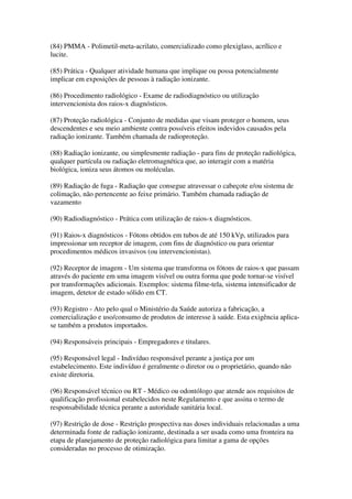 (84) PMMA - Polimetil-meta-acrilato, comercializado como plexiglass, acrílico e
lucite.
(85) Prática - Qualquer atividade humana que implique ou possa potencialmente
implicar em exposições de pessoas à radiação ionizante.
(86) Procedimento radiológico - Exame de radiodiagnóstico ou utilização
intervencionista dos raios-x diagnósticos.
(87) Proteção radiológica - Conjunto de medidas que visam proteger o homem, seus
descendentes e seu meio ambiente contra possíveis efeitos indevidos causados pela
radiação ionizante. Também chamada de radioproteção.
(88) Radiação ionizante, ou simplesmente radiação - para fins de proteção radiológica,
qualquer partícula ou radiação eletromagnética que, ao interagir com a matéria
biológica, ioniza seus átomos ou moléculas.
(89) Radiação de fuga - Radiação que consegue atravessar o cabeçote e/ou sistema de
colimação, não pertencente ao feixe primário. Também chamada radiação de
vazamento
(90) Radiodiagnóstico - Prática com utilização de raios-x diagnósticos.
(91) Raios-x diagnósticos - Fótons obtidos em tubos de até 150 kVp, utilizados para
impressionar um receptor de imagem, com fins de diagnóstico ou para orientar
procedimentos médicos invasivos (ou intervencionistas).
(92) Receptor de imagem - Um sistema que transforma os fótons de raios-x que passam
através do paciente em uma imagem visível ou outra forma que pode tornar-se visível
por transformações adicionais. Exemplos: sistema filme-tela, sistema intensificador de
imagem, detetor de estado sólido em CT.
(93) Registro - Ato pelo qual o Ministério da Saúde autoriza a fabricação, a
comercialização e uso/consumo de produtos de interesse à saúde. Esta exigência aplica-
se também a produtos importados.
(94) Responsáveis principais - Empregadores e titulares.
(95) Responsável legal - Indivíduo responsável perante a justiça por um
estabelecimento. Este indivíduo é geralmente o diretor ou o proprietário, quando não
existe diretoria.
(96) Responsável técnico ou RT - Médico ou odontólogo que atende aos requisitos de
qualificação profissional estabelecidos neste Regulamento e que assina o termo de
responsabilidade técnica perante a autoridade sanitária local.
(97) Restrição de dose - Restrição prospectiva nas doses individuais relacionadas a uma
determinada fonte de radiação ionizante, destinada a ser usada como uma fronteira na
etapa de planejamento de proteção radiológica para limitar a gama de opções
consideradas no processo de otimização.
 