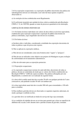 2.10 As exposições ocupacionais e as exposições do público decorrentes das práticas de
radiodiagnóstico devem ser otimizadas a um valor tão baixo quanto exeqüível ,
observando-se:
a) As restrições de dose estabelecidas neste Regulamento.
b) O coeficiente monetário por unidade de dose coletiva estabelecido pela Resolução-
CNEN n° 12, de 19/07/88, quando se tratar de processos quantitativos de otimização.
LIMITAÇÃO DE DOSES INDIVIDUAIS
2.11 Os limites de doses individuais são valores de dose efetiva ou de dose equivalente,
estabelecidos para exposição ocupacional e exposição do público decorrentes de
práticas controladas, cujas magnitudes não devem ser excedidas.
2.12 Os limites de dose:
a) Incidem sobre o indivíduo, considerando a totalidade das exposições decorrentes de
todas as práticas a que ele possa estar exposto.
b) Não se aplicam às exposições médicas.
c) Não devem ser considerados como uma fronteira entre "seguro" e "perigoso".
d) Não devem ser utilizados como objetivo nos projetos de blindagem ou para avaliação
de conformidade em levantamentos radiométricos.
e) Não são relevantes para as exposições potenciais.
2.13 Exposições ocupacionais
a) As exposições ocupacionais normais de cada indivíduo, decorrentes de todas as
práticas, devem ser controladas de modo que os valores dos limites estabelecidos na
Resolução-CNEN n° 12/88 não sejam excedidos. Nas práticas abrangidas por este
Regulamento, o controle deve ser realizado da seguinte forma:
(i) a dose efetiva média anual não deve exceder 20 mSv em qualquer período de 5 anos
consecutivos, não podendo exceder 50 mSv em nenhum ano.
(ii) a dose equivalente anual não deve exceder 500 mSv para extremidades e 150 mSv
para o cristalino.
b) Para mulheres grávidas devem ser observados os seguintes requisitos adicionais, de
modo a proteger o embrião ou feto:
(i) a gravidez deve ser notificada ao titular do serviço tão logo seja constatada;
(ii) as condições de trabalho devem ser revistas para garantir que a dose na superfície do
abdômen não exceda 2 mSv durante todo o período restante da gravidez, tornando
 