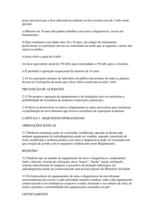 pouco provável que a dose adicional no embrião ou feto exceda cerca de 1 mSv neste
período.
c) Menores de 18 anos não podem trabalhar com raios-x diagnósticos, exceto em
treinamentos.
d) Para estudantes com idade entre 16 e 18 anos, em estágio de treinamento
profissional, as exposições devem ser controladas de modo que os seguintes valores não
sejam excedidos:
(i) dose efetiva anual de 6 mSv ;
(ii) dose equivalente anual de 150 mSv para extremidades e 50 mSv para o cristalino.
e) É proibida a exposição ocupacional de menores de 16 anos.
2.14 As exposições normais de indivíduos do público decorrentes de todas as práticas
devem ser restringidas de modo que a dose efetiva anual não exceda 1 mSv.
PREVENÇÃO DE ACIDENTES
2.15 No projeto e operação de equipamentos e de instalações deve-se minimizar a
probabilidade de ocorrência de acidentes (exposições potenciais).
2.16 Deve-se desenvolver os meios e implementar as ações necessárias para minimizar
a contribuição de erros humanos que levem à ocorrência de exposições acidentais.
CAPÍTULO 3 - REQUISITOS OPERACIONAIS
OBRIGAÇÕES BÁSICAS
3.1 Nenhuma instalação pode ser construída, modificada, operada ou desativada,
nenhum equipamento de radiodiagnóstico pode ser vendido, operado, transferido de
local, modificado e nenhuma prática com raios-x diagnósticos pode ser executada sem
que estejam de acordo com os requisitos estabelecidos neste Regulamento.
REGISTRO
3.2 Nenhum tipo ou modelo de equipamento de raios-x diagnósticos, componentes
(tubo, cabeçote, sistema de colimação, mesa "bucky", "bucky" mural, seriógrafo,
sistema intensificador de imagem) e acessórios de proteção radiológica em
radiodiagnóstico pode ser comercializado sem possuir registro do Ministério da Saúde.
3.3 Os fornecedores de equipamentos de raios-x diagnósticos devem informar
semestralmente por escrito a cada autoridade sanitária estadual, sobre cada equipamento
comercializado a ser instalada no respectivo estado, incluindo o seu número de série, de
modo a permitir a rastreabilidade dos equipamentos instalados no país.
LICENCIAMENTO
 