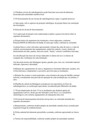 3.4 Nenhum serviço de radiodiagnóstico pode funcionar sem estar devidamente
licenciado pela autoridade sanitária local.
3.5 O licenciamento de um serviço de radiodiagnóstico segue o seguinte processo:
a) Aprovação, sob os aspectos de proteção radiológica, do projeto básico de construção
das instalações.
b) Emissão do alvará de funcionamento.
3.6 A aprovação de projeto está condicionada à análise e parecer favorável sobre os
seguintes documentos:
a) Projeto básico de arquitetura das instalações e áreas adjacentes, conforme
Portaria1884/94 do Ministério da Saúde ou outra que venha a substituí-la, incluindo:
(i) planta baixa e cortes relevantes apresentando o leiaute das salas de raios-x e salas de
controle, posicionamento dos equipamentos, painel de controle, visores, limites de
deslocamento do tubo, janelas, mesa de exame, "bucky" vertical e mobiliário relevante;
(ii) classificação das áreas do serviço indicando os fatores de uso e os fatores de
ocupação das vizinhanças de cada instalação;
(iii) descrição técnica das blindagens (portas, paredes, piso, teto, etc.) incluindo material
utilizado, espessura e densidade.
b) Relação dos equipamentos de raios-x diagnósticos (incluindo fabricante, modelo, mA
e kVp máximas), componentes e acessórios, previstos para as instalações.
c) Relação dos exames a serem praticados, com estimativa da carga de trabalho semanal
máxima, considerando uma previsão de operação de cada instalação por, no mínimo, 5
anos.
d) Planilha de cálculo de blindagem assinada por um especialista em física de
radiodiagnóstico, ou certificação equivalente, reconhecida pelo Ministério da Saúde.
3.7 Ficam dispensadas do item 3.5-a) as instalações que dispõem apenas de
equipamentos móveis, desde que não utilizados como fixos, e os consultórios
odontológicos com somente equipamentos de radiografia intra-oral.
3.8 O alvará de funcionamento inicial do serviço deve ser solicitado instruído dos
seguintes documentos:
a) Requerimento, conforme modelo próprio da autoridade sanitária local, assinado pelo
responsável legal do estabelecimento;
b) Ficha cadastral devidamente preenchida e assinada, conforme apresentado no Anexo
B.
c) Termos de responsabilidade, conforme modelo próprio da autoridade sanitária:
 