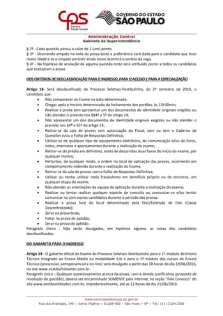 Administração Central
Gabinete da Superintendência
www.centropaulasouza.sp.gov.br
Rua dos Andradas, 140 • Santa Ifigênia • 01208-000 • São Paulo • SP • Tel.: (11) 3324.3300
§ 2º - Cada questão possui o valor de 1 (um) ponto.
§ 3º - Ocorrendo empate na nota da prova teste a preferência será dada para o candidato que tiver
maior idade e se o empate persistir ainda assim acorrerá o sorteio da vaga.
§ 4º - Na hipótese de anulação de alguma questão teste será atribuído ponto a todos os candidatos
que realizaram a prova.
DOSCRITÉRIOSDE DESCLASSIFICAÇÃOPARA OINGRESSO, PARA OACESSOEPARA AESPECIALIZAÇÃO
Artigo 18- Será desclassificado do Processo Seletivo-Vestibulinho, do 2º semestre de 2016, o
candidato que:
 Não comparecer ao Exame na data determinada;
 Chegar após o horário determinado de fechamento dos portões, às 13h30min;
 Realizar a prova sem apresentar um dos documentos de identidade originais exigidos ou
não atender o previsto nos §§4º e 5º do artigo 14;
 Não apresentar um dos documentos de identidade originais exigidos ou não atender o
previsto nos §4º e §5º do artigo 14;
 Retirar-se da sala de provas sem autorização do Fiscal, com ou sem o Caderno de
Questões e/ou a Folha de Respostas Definitiva;
 Utilizar-se de qualquer tipo de equipamento eletrônico, de comunicação e/ou de livros,
notas, impressos e apontamentos durante a realização do exame;
 Retirar-se do prédio em definitivo, antes de decorridas duas horas do início do exame, por
qualquer motivo;
 Perturbar, de qualquer modo, a ordem no local de aplicação das provas, incorrendo em
comportamento indevido durante a realização do Exame;
 Retirar-se da sala de provas com a Folha de Respostas Definitiva;
 Utilizar ou tentar utilizar meio fraudulento em benefício próprio ou de terceiros, em
qualquer etapa do exame;
 Não atender as orientações da equipe de aplicação durante a realização do exame;
 Realizar ou tentar realizar qualquer espécie de consulta ou comunicar-se e/ou tentar
comunicar-se com outros candidatos durante o período das provas;
 Realizar a prova fora do local determinado pela Etec/Extensão de Etec (Classe
Descentralizada);
 Zerar na prova teste;
 Faltar na prova de aptidão;
 Zerar na prova de aptidão.
Parágrafo Único - Não serão divulgadas, em hipótese alguma, as notas dos candidatos
desclassificados.
DO GABARITO PARA O INGRESSO
Artigo 19 - O gabarito oficial do Exame do Processo Seletivo-Vestibulinho para o 1º módulo do Ensino
Técnico Integrado ao Ensino Médio na modalidade EJA e para o 1º módulo dos cursos do Ensino
Técnico (presencial, semipresencial e on-line) será divulgado a partir das 18 horas do dia 19/06/2016,
no site www.vestibulinhoetec.com.br.
Parágrafo único - Qualquer questionamento acerca da prova, com a devida justificativa (proposta de
resolução da questão), deverá ser encaminhado SOMENTE pela Internet, na seção “Fale Conosco" do
site www.vestibulinhoetec.com.br, impreterivelmente, até as 12 horas do dia 21/06/2016.
 