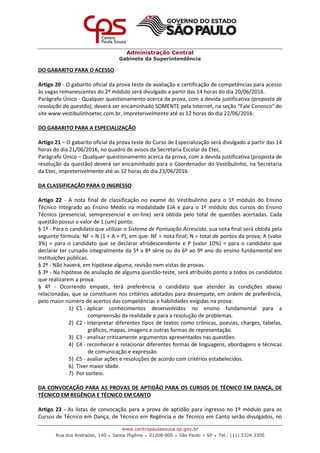 Administração Central
Gabinete da Superintendência
www.centropaulasouza.sp.gov.br
Rua dos Andradas, 140 • Santa Ifigênia • 01208-000 • São Paulo • SP • Tel.: (11) 3324.3300
DO GABARITO PARA O ACESSO
Artigo 20 - O gabarito oficial da prova teste de avaliação e certificação de competências para acesso
às vagas remanescentes do 2º módulo será divulgado a partir das 14 horas do dia 20/06/2016.
Parágrafo Único - Qualquer questionamento acerca da prova, com a devida justificativa (proposta de
resolução da questão), deverá ser encaminhado SOMENTE pela Internet, na seção “Fale Conosco" do
site www.vestibulinhoetec.com.br, impreterivelmente até as 12 horas do dia 22/06/2016.
DO GABARITO PARA A ESPECIALIZAÇÃO
Artigo 21 – O gabarito oficial da prova teste do Curso de Especialização será divulgado a partir das 14
horas do dia 21/06/2016, no quadro de avisos da Secretaria Escolar da Etec.
Parágrafo Único – Qualquer questionamento acerca da prova, com a devida justificativa (proposta de
resolução da questão) deverá ser encaminhado para o Coordenador do Vestibulinho, na Secretaria
da Etec, impreterivelmente até as 12 horas do dia 23/06/2016.
DA CLASSIFICAÇÃO PARA O INGRESSO
Artigo 22 - A nota final de classificação no exame do Vestibulinho para o 1º módulo do Ensino
Técnico Integrado ao Ensino Médio na modalidade EJA e para o 1º módulo dos cursos do Ensino
Técnico (presencial, semipresencial e on-line) será obtida pelo total de questões acertadas. Cada
questão possui o valor de 1 (um) ponto.
§ 1º - Para o candidato que utilizar o Sistema de Pontuação Acrescida, sua nota final será obtida pela
seguinte fórmula: NF = N (1 + A + P), em que: NF = nota final; N = total de pontos da prova; A (valor
3%) = para o candidato que se declarar afrodescendente e P (valor 10%) = para o candidato que
declarar ter cursado integralmente da 5ª a 8ª série ou do 6º ao 9º ano do ensino fundamental em
instituições públicas.
§ 2º - Não haverá, em hipótese alguma, revisão nem vistas de provas.
§ 3º - Na hipótese de anulação de alguma questão-teste, será atribuído ponto a todos os candidatos
que realizarem a prova.
§ 4º - Ocorrendo empate, terá preferência o candidato que atender às condições abaixo
relacionadas, que se constituem nos critérios adotados para desempate, em ordem de preferência,
pelo maior número de acertos das competências e habilidades exigidas na prova:
1) C1 - aplicar conhecimentos desenvolvidos no ensino fundamental para a
compreensão da realidade e para a resolução de problemas.
2) C2 - interpretar diferentes tipos de textos como crônicas, poesias, charges, tabelas,
gráficos, mapas, imagens e outras formas de representação.
3) C3 - analisar criticamente argumentos apresentados nas questões.
4) C4 - reconhecer e relacionar diferentes formas de linguagens, abordagens e técnicas
de comunicação e expressão.
5) C5 - avaliar ações e resoluções de acordo com critérios estabelecidos.
6) Tiver maior idade.
7) Por sorteio.
DA CONVOCAÇÃO PARA AS PROVAS DE APTIDÃO PARA OS CURSOS DE TÉCNICO EM DANÇA, DE
TÉCNICO EM REGÊNCIA E TÉCNICO EM CANTO
Artigo 23 - As listas de convocação para a prova de aptidão para ingresso no 1º módulo para os
Cursos de Técnico em Dança, de Técnico em Regência e de Técnico em Canto serão divulgados, no
 
