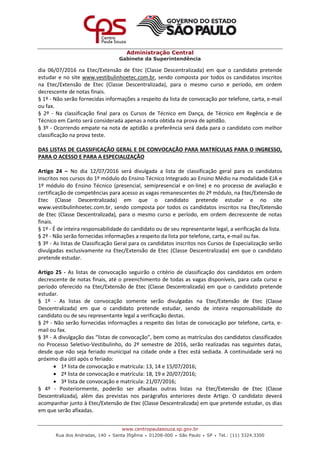 Administração Central
Gabinete da Superintendência
www.centropaulasouza.sp.gov.br
Rua dos Andradas, 140 • Santa Ifigênia • 01208-000 • São Paulo • SP • Tel.: (11) 3324.3300
dia 06/07/2016 na Etec/Extensão de Etec (Classe Descentralizada) em que o candidato pretende
estudar e no site www.vestibulinhoetec.com.br, sendo composta por todos os candidatos inscritos
na Etec/Extensão de Etec (Classe Descentralizada), para o mesmo curso e período, em ordem
decrescente de notas finais.
§ 1º - Não serão fornecidas informações a respeito da lista de convocação por telefone, carta, e-mail
ou fax.
§ 2º - Na classificação final para os Cursos de Técnico em Dança, de Técnico em Regência e de
Técnico em Canto será considerada apenas a nota obtida na prova de aptidão.
§ 3º - Ocorrendo empate na nota de aptidão a preferência será dada para o candidato com melhor
classificação na prova teste.
DAS LISTAS DE CLASSIFICAÇÃO GERAL E DE CONVOCAÇÃO PARA MATRÍCULAS PARA O INGRESSO,
PARA O ACESSO E PARA A ESPECIALIZAÇÃO
Artigo 24 – No dia 12/07/2016 será divulgada a lista de classificação geral para os candidatos
inscritos nos cursos do 1º módulo do Ensino Técnico Integrado ao Ensino Médio na modalidade EJA e
1º módulo do Ensino Técnico (presencial, semipresencial e on-line) e no processo de avaliação e
certificação de competências para acesso as vagas remanescentes do 2º módulo, na Etec/Extensão de
Etec (Classe Descentralizada) em que o candidato pretende estudar e no site
www.vestibulinhoetec.com.br, sendo composta por todos os candidatos inscritos na Etec/Extensão
de Etec (Classe Descentralizada), para o mesmo curso e período, em ordem decrescente de notas
finais.
§ 1º - É de inteira responsabilidade do candidato ou de seu representante legal, a verificação da lista.
§ 2º - Não serão fornecidas informações a respeito da lista por telefone, carta, e-mail ou fax.
§ 3º - As listas de Classificação Geral para os candidatos inscritos nos Cursos de Especialização serão
divulgadas exclusivamente na Etec/Extensão de Etec (Classe Descentralizada) em que o candidato
pretende estudar.
Artigo 25 - As listas de convocação seguirão o critério de classificação dos candidatos em ordem
decrescente de notas finais, até o preenchimento de todas as vagas disponíveis, para cada curso e
período oferecido na Etec/Extensão de Etec (Classe Descentralizada) em que o candidato pretende
estudar.
§ 1º - As listas de convocação somente serão divulgadas na Etec/Extensão de Etec (Classe
Descentralizada) em que o candidato pretende estudar, sendo de inteira responsabilidade do
candidato ou de seu representante legal a verificação destas.
§ 2º - Não serão fornecidas informações a respeito das listas de convocação por telefone, carta, e-
mail ou fax.
§ 3º - A divulgação das “listas de convocação”, bem como as matrículas dos candidatos classificados
no Processo Seletivo-Vestibulinho, do 2º semestre de 2016, serão realizadas nas seguintes datas,
desde que não seja feriado municipal na cidade onde a Etec está sediada. A continuidade será no
próximo dia útil após o feriado:
 1ª lista de convocação e matrícula: 13, 14 e 15/07/2016;
 2ª lista de convocação e matrícula: 18, 19 e 20/07/2016;
 3ª lista de convocação e matrícula: 21/07/2016;
§ 4º - Posteriormente, poderão ser afixadas outras listas na Etec/Extensão de Etec (Classe
Descentralizada), além das previstas nos parágrafos anteriores deste Artigo. O candidato deverá
acompanhar junto à Etec/Extensão de Etec (Classe Descentralizada) em que pretende estudar, os dias
em que serão afixadas.
 