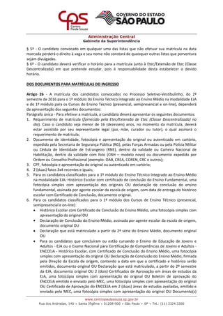 Administração Central
Gabinete da Superintendência
www.centropaulasouza.sp.gov.br
Rua dos Andradas, 140 • Santa Ifigênia • 01208-000 • São Paulo • SP • Tel.: (11) 3324.3300
§ 5º - O candidato convocado em qualquer uma das listas que não efetuar sua matrícula na data
marcada perderá o direito à vaga e seu nome não constará de quaisquer outras listas que porventura
sejam divulgadas.
§ 6º - O candidato deverá verificar o horário para a matrícula junto à Etec/Extensão de Etec (Classe
Descentralizada) em que pretende estudar, pois é responsabilidade desta estabelecer o devido
horário.
DOS DOCUMENTOS PARA MATRÍCULAS DO INGRESSO
Artigo 26 - A matrícula dos candidatos convocados no Processo Seletivo-Vestibulinho, do 2º
semestre de 2016 para o 1º módulo do Ensino Técnico Integrado ao Ensino Médio na modalidade EJA
e do 1º módulo para os Cursos do Ensino Técnico (presencial, semipresencial e on-line), dependerá
da apresentação dos seguintes documentos:
Parágrafo único - Para efetivar a matrícula, o candidato deverá apresentar os seguintes documentos:
1. Requerimento de matrícula (fornecido pela Etec/Extensão de Etec (Classe Descentralizada) no
dia). Caso o candidato seja menor de 16 (dezesseis) anos, no momento da matrícula, deverá
estar assistido por seu representante legal (pai, mãe, curador ou tutor), o qual assinará o
requerimento de matrícula;
2. Documento de identidade, fotocópia e apresentação do original ou autenticado em cartório,
expedido pela Secretaria de Segurança Pública (RG), pelas Forças Armadas ou pela Polícia Militar
ou Cédula de Identidade de Estrangeiro (RNE), dentro da validade ou Carteira Nacional de
Habilitação, dentro da validade com foto (CNH – modelo novo) ou documento expedido por
Ordem ou Conselho Profissional (exemplo: OAB, CREA, COREN, CRC e outros);
3. CPF, fotocópia e apresentação do original ou autenticado em cartório;
4. 2 (duas) fotos 3x4 recentes e iguais;
5. Para os candidatos classificados para o 1º módulo do Ensino Técnico Integrado ao Ensino Médio
na modalidade EJA: Histórico Escolar com certificado de conclusão do Ensino Fundamental, uma
fotocópia simples com apresentação dos originais OU declaração de conclusão do ensino
fundamental, assinada por agente escolar da escola de origem, com data de entrega do histórico
escolar com Certificado de Conclusão, documento original.
6. Para os candidatos classificados para o 1º módulo dos Cursos de Ensino Técnico (presencial,
semipresencial e on-line):
 Histórico Escolar com Certificado de Conclusão do Ensino Médio, uma fotocópia simples com
apresentação do original OU
 Declaração de Conclusão do Ensino Médio, assinada por agente escolar da escola de origem,
documento original OU
 Declaração que está matriculado a partir da 2ª série do Ensino Médio, documento original
OU
 Para os candidatos que concluíram ou estão cursando o Ensino de Educação de Jovens e
Adultos - EJA ou o Exame Nacional para Certificação de Competências de Jovens e Adultos -
ENCCEJA - Histórico Escolar, com Certificado de Conclusão do Ensino Médio, uma fotocópia
simples com apresentação do original OU Declaração de Conclusão do Ensino Médio, firmada
pela Direção da Escola de origem, contendo a data em que o certificado e histórico serão
emitidos, documento original OU Declaração que está matriculado, a partir do 2º semestre
da EJA, documento original OU 2 (dois) Certificados de Aprovação em áreas de estudos da
EJA, uma fotocópia simples com apresentação do original OU Boletim de aprovação do
ENCCEJA emitido e enviado pelo MEC, uma fotocópia simples com apresentação do original
OU Certificado de Aprovação do ENCCEJA em 2 (duas) áreas de estudos avaliadas, emitido e
enviado pelo MEC, uma fotocópia simples com apresentação do original OU Documento(s)
 