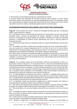 Administração Central
Gabinete da Superintendência
www.centropaulasouza.sp.gov.br
Rua dos Andradas, 140 • Santa Ifigênia • 01208-000 • São Paulo • SP • Tel.: (11) 3324.3300
4. CPF, fotocópia e apresentação do original ou autenticação em cartório;
5. Histórico Escolar com Certificado de Conclusão do Ensino Técnico Regular ou Curso Técnico
equivalente conforme lista disponível no site www.vestibulinhoetec.com.br, uma fotocópia simples
com a apresentação do original ou Declaração de Conclusão do Ensino Técnico ou de Curso Técnico
equivalente, documento original, assinada por agente escolar da escola de origem.
DASINFORMAÇÕESIMPORTANTESPARA OINGRESSO,PARA OACESSOE PARA AESPECIALIZAÇÃO
Artigo 29 - Todo candidato que utilizar o Sistema de Pontuação Acrescida, pelo item “escolaridade
pública”, deverá observar o seguinte:
§ 1º - Os brasileiros natos ou naturalizados que estudaram em escola pública, em outro país, deverão
apresentar ainda, o parecer de equivalência de estudos realizados no Exterior, emitido pela
Secretaria da Educação ou Conselho Estadual de Educação e declaração do respectivo Consulado
atestando a autenticidade do Histórico Escolar apresentado, bem como a natureza pública da
instituição de ensino.
§ 2º - A declaração escolar deverá ser elaborada conforme o modelo disponibilizado no Anexo desta
Portaria.
§ 3º - O candidato que utilizar o Sistema de Pontuação Acrescida, pelo item “escolaridade pública”,
caso não comprove ter cursado integralmente da 5ª a 8ª série ou do 6º ao 9º ano do ensino
fundamental em instituições públicas, será impedido de realizar a sua matricula, conforme consta no
Artigo 6º do Decreto Estadual nº 49.602/05, não cabendo o direito à reclassificação.
§ 4º - Não se aplica o Sistema de Pontuação Acrescida aos candidatos inscritos para o acesso às vagas
remanescentes do 2º módulo e para os Cursos de Especialização. As informações fornecidas pelos
candidatos, no tocante ao Sistema de Pontuação Acrescida, serão utilizadas pelo Centro Paula Souza
somente a título de pesquisa.
Artigo 30 - Se o candidato, dentro do prazo destinado à matrícula, não apresentar as fotos e os
documentos citados no Artigo 26 ou 27 ou 28 desta Portaria, a Secretaria da Etec/Extensão de Etec
(Classe Descentralizada) não efetuará, em hipótese alguma, a sua matrícula, bem como a nota final e
a classificação que lhe foram atribuídas no Processo Seletivo-Vestibulinho, do 2º semestre de 2016,
não terão qualquer valor, colocando a respectiva vaga à disposição dos próximos classificados. Por
isso, o candidato deverá providenciar com antecedência, toda a documentação necessária para a
efetivação de sua matrícula, evitando-se, assim, possíveis transtornos.
§ 1º - Se impossibilitado de comparecer para realizar a matrícula, o candidato poderá indicar um
representante, portando uma procuração simples, juntamente com os documentos exigidos. Nesse
caso, a Etec/Extensão de Etec (Classe Descentralizada) não se responsabilizará, todavia, por eventuais
erros cometidos no preenchimento do requerimento de matrícula.
§ 2º - As fotocópias simples dos documentos exigidos para a matrícula deverão estar legíveis e
acompanhadas dos respectivos originais, para conferência e validação.
§ 3º - Não serão aceitos históricos e/ou certificados de nível superior, tampouco carteiras de órgãos
de registro de categoria (COREN, CREA etc.) para comprovação da conclusão do ensino médio.
§ 4º - Não serão aceitos, em nenhuma hipótese, documentos por via postal, e-mail, fax ou fora do
prazo.
§ 5º - O candidato que tenha realizado estudos equivalentes ao ensino fundamental e/ou médio, no
todo ou em parte, no exterior, deverá apresentar parecer de equivalência de estudos emitido pela
Secretaria Estadual da Educação.
§ 6º - Os documentos em língua estrangeira deverão estar visados pela autoridade consular brasileira
no país de origem e acompanhados da respectiva tradução oficial.
§ 7º - Somente as vagas para o 1º módulo do Ensino Técnico Integrado ao Ensino Médio na
 