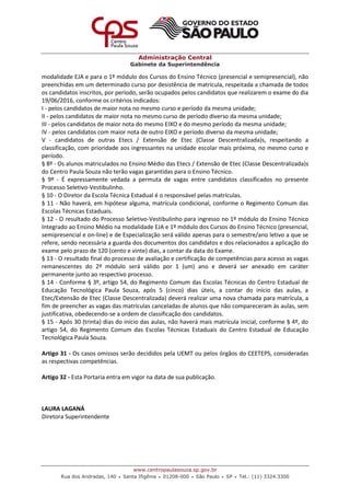 Administração Central
Gabinete da Superintendência
www.centropaulasouza.sp.gov.br
Rua dos Andradas, 140 • Santa Ifigênia • 01208-000 • São Paulo • SP • Tel.: (11) 3324.3300
modalidade EJA e para o 1º módulo dos Cursos do Ensino Técnico (presencial e semipresencial), não
preenchidas em um determinado curso por desistência de matrícula, respeitada a chamada de todos
os candidatos inscritos, por período, serão ocupados pelos candidatos que realizarem o exame do dia
19/06/2016, conforme os critérios indicados:
I - pelos candidatos de maior nota no mesmo curso e período da mesma unidade;
II - pelos candidatos de maior nota no mesmo curso de período diverso da mesma unidade;
III - pelos candidatos de maior nota do mesmo EIXO e do mesmo período da mesma unidade;
IV - pelos candidatos com maior nota de outro EIXO e período diverso da mesma unidade;
V - candidatos de outras Etecs / Extensão de Etec (Classe Descentralizada)s, respeitando a
classificação, com prioridade aos ingressantes na unidade escolar mais próxima, no mesmo curso e
período.
§ 8º - Os alunos matriculados no Ensino Médio das Etecs / Extensão de Etec (Classe Descentralizada)s
do Centro Paula Souza não terão vagas garantidas para o Ensino Técnico.
§ 9º - É expressamente vedada a permuta de vagas entre candidatos classificados no presente
Processo Seletivo-Vestibulinho.
§ 10 - O Diretor da Escola Técnica Estadual é o responsável pelas matrículas.
§ 11 - Não haverá, em hipótese alguma, matrícula condicional, conforme o Regimento Comum das
Escolas Técnicas Estaduais.
§ 12 - O resultado do Processo Seletivo-Vestibulinho para ingresso no 1º módulo do Ensino Técnico
Integrado ao Ensino Médio na modalidade EJA e 1º módulo dos Cursos do Ensino Técnico (presencial,
semipresencial e on-line) e de Especialização será válido apenas para o semestre/ano letivo a que se
refere, sendo necessária a guarda dos documentos dos candidatos e dos relacionados a aplicação do
exame pelo prazo de 120 (cento e vinte) dias, a contar da data do Exame.
§ 13 - O resultado final do processo de avaliação e certificação de competências para acesso as vagas
remanescentes do 2º módulo será válido por 1 (um) ano e deverá ser anexado em caráter
permanente junto ao respectivo processo.
§ 14 - Conforme § 3º, artigo 54, do Regimento Comum das Escolas Técnicas do Centro Estadual de
Educação Tecnológica Paula Souza, após 5 (cinco) dias úteis, a contar do início das aulas, a
Etec/Extensão de Etec (Classe Descentralizada) deverá realizar uma nova chamada para matrícula, a
fim de preencher as vagas das matrículas canceladas de alunos que não compareceram às aulas, sem
justificativa, obedecendo-se a ordem de classificação dos candidatos.
§ 15 - Após 30 (trinta) dias do início das aulas, não haverá mais matrícula inicial, conforme § 4º, do
artigo 54, do Regimento Comum das Escolas Técnicas Estaduais do Centro Estadual de Educação
Tecnológica Paula Souza.
Artigo 31 - Os casos omissos serão decididos pela UEMT ou pelos órgãos do CEETEPS, consideradas
as respectivas competências.
Artigo 32 - Esta Portaria entra em vigor na data de sua publicação.
LAURA LAGANÁ
Diretora Superintendente
 