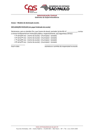 Administração Central
Gabinete da Superintendência
www.centropaulasouza.sp.gov.br
Rua dos Andradas, 140 • Santa Ifigênia • 01208-000 • São Paulo • SP • Tel.: (11) 3324.3300
Anexo – Modelo de declaração escolar.
DECLARAÇÃO ESCOLAR (em papel timbrado da escola)
Declaramos, para os devidos fins, que (nome do aluno), portador (a) do RG nº ____________, cursou
o ensino fundamental em instituição pública, respectivamente, a(s) seguinte(s) série(s):
 5ª série/6º ano - (nome da escola) – (município) – (estado)
 6ª série/7º ano - (nome da escola) – (município) – (estado)
 7ª série/8ª ano - (nome da escola) – (município) – (estado)
 8ª série/9º ano - (nome da escola) – (município) – (estado)
________________ ______________________________________
local e data assinatura e carimbo do responsável na escola
 