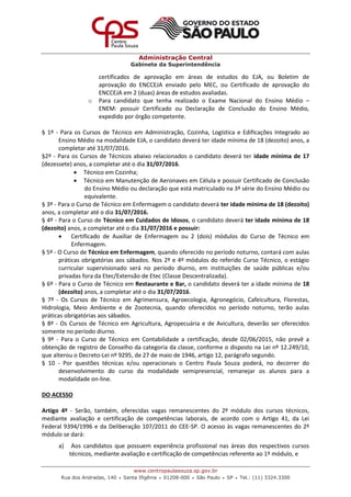 Administração Central
Gabinete da Superintendência
www.centropaulasouza.sp.gov.br
Rua dos Andradas, 140 • Santa Ifigênia • 01208-000 • São Paulo • SP • Tel.: (11) 3324.3300
certificados de aprovação em áreas de estudos do EJA, ou Boletim de
aprovação do ENCCEJA enviado pelo MEC, ou Certificado de aprovação do
ENCCEJA em 2 (duas) áreas de estudos avaliadas.
o Para candidato que tenha realizado o Exame Nacional do Ensino Médio –
ENEM: possuir Certificado ou Declaração de Conclusão do Ensino Médio,
expedido por órgão competente.
§ 1º - Para os Cursos de Técnico em Administração, Cozinha, Logística e Edificações Integrado ao
Ensino Médio na modalidade EJA, o candidato deverá ter idade mínima de 18 (dezoito) anos, a
completar até 31/07/2016.
§2º - Para os Cursos de Técnicos abaixo relacionados o candidato deverá ter idade mínima de 17
(dezessete) anos, a completar até o dia 31/07/2016.
 Técnico em Cozinha;
 Técnico em Manutenção de Aeronaves em Célula e possuir Certificado de Conclusão
do Ensino Médio ou declaração que está matriculado na 3ª série do Ensino Médio ou
equivalente.
§ 3º - Para o Curso de Técnico em Enfermagem o candidato deverá ter idade mínima de 18 (dezoito)
anos, a completar até o dia 31/07/2016.
§ 4º - Para o Curso de Técnico em Cuidados de Idosos, o candidato deverá ter idade mínima de 18
(dezoito) anos, a completar até o dia 31/07/2016 e possuir:
 Certificado de Auxiliar de Enfermagem ou 2 (dois) módulos do Curso de Técnico em
Enfermagem.
§ 5º - O Curso de Técnico em Enfermagem, quando oferecido no período noturno, contará com aulas
práticas obrigatórias aos sábados. Nos 2º e 4º módulos do referido Curso Técnico, o estágio
curricular supervisionado será no período diurno, em instituições de saúde públicas e/ou
privadas fora da Etec/Extensão de Etec (Classe Descentralizada).
§ 6º - Para o Curso de Técnico em Restaurante e Bar, o candidato deverá ter a idade mínima de 18
(dezoito) anos, a completar até o dia 31/07/2016.
§ 7º - Os Cursos de Técnico em Agrimensura, Agroecologia, Agronegócio, Cafeicultura, Florestas,
Hidrologia, Meio Ambiente e de Zootecnia, quando oferecidos no período noturno, terão aulas
práticas obrigatórias aos sábados.
§ 8º - Os Cursos de Técnico em Agricultura, Agropecuária e de Avicultura, deverão ser oferecidos
somente no período diurno.
§ 9º - Para o Curso de Técnico em Contabilidade a certificação, desde 02/06/2015, não prevê a
obtenção de registro de Conselho da categoria da classe, conforme o disposto na Lei nº 12.249/10,
que alterou o Decreto-Lei nº 9295, de 27 de maio de 1946, artigo 12, parágrafo segundo.
§ 10 - Por questões técnicas e/ou operacionais o Centro Paula Souza poderá, no decorrer do
desenvolvimento do curso da modalidade semipresencial, remanejar os alunos para a
modalidade on-line.
DO ACESSO
Artigo 4º - Serão, também, oferecidas vagas remanescentes do 2º módulo dos cursos técnicos,
mediante avaliação e certificação de competências laborais, de acordo com o Artigo 41, da Lei
Federal 9394/1996 e da Deliberação 107/2011 do CEE-SP. O acesso às vagas remanescentes do 2º
módulo se dará:
a) Aos candidatos que possuem experiência profissional nas áreas dos respectivos cursos
técnicos, mediante avaliação e certificação de competências referente ao 1º módulo, e
 