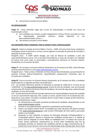 Administração Central
Gabinete da Superintendência
www.centropaulasouza.sp.gov.br
Rua dos Andradas, 140 • Santa Ifigênia • 01208-000 • São Paulo • SP • Tel.: (11) 3324.3300
b) Que tenham concluído o Ensino Médio.
DA ESPECIALIZAÇÃO
Artigo 5º - Serão oferecidas vagas para Cursos de Especialização. A entrada nos Cursos de
Especialização se dará:
a) Aos candidatos que tenham cursado integralmente o Ensino Técnico associado ao Curso
de Especialização pretendido conforme relação disponível no site
www.vestibulinhoetec.com.br, e
b) Que tenham concluído o Ensino Médio.
DAS INSCRIÇÕES PARA O INGRESSO, PARA O ACESSO E PARA A ESPECIALIZAÇÃO
Artigo 6º - Caberá à Unidade do Ensino Médio e Técnico - UEMT, do Centro Paula Souza, estabelecer
orientações quanto às diretrizes e normas a serem seguidas na execução do processo de inscrições e
aplicação do exame seletivo.
Parágrafo único - À UEMT caberá divulgar, por meio do Manual do Candidato e pelo site
www.vestibulinhoetec.com.br, com a necessária antecedência, os locais de inscrição e de realização
do Exame, bem como todas as informações e procedimentos referentes ao Processo Seletivo-
Vestibulinho, do 2º semestre de 2016.
Artigo 7º - As inscrições no Processo Seletivo-Vestibulinho, do 2º semestre de 2016, serão efetuadas
somente eletronicamente, no site www.vestibulinhoetec.com.br.
Parágrafo único - Todas as Etecs / Extensões de Etecs (Classes Descentralizadas), que participarão do
presente Processo Seletivo-Vestibulinho, disponibilizarão equipamentos necessários para as
inscrições dos candidatos.
Artigo 8º - Para se inscrever no Processo Seletivo-Vestibulinho, do 2º semestre de 2016, o candidato
deverá observar os seguintes períodos e procedimentos:
§ 1º - As inscrições eletrônicas deverão ser efetuadas no período de 13/04 até as 15 horas do dia
11/05/2016, no site www.vestibulinhoetec.com.br, através da área do candidato, que será acessada
somente pelo CPF (Cadastro de Pessoa Física) do candidato e de senha de segurança, cadastrada pelo
candidato, no início da inscrição.
§ 2º - O preenchimento da Ficha de Inscrição eletrônica é de responsabilidade exclusiva do candidato
ou de seu representante legal (pai, mãe, curador ou tutor), quando menor de 16 (dezesseis) anos.
Desta forma, para realizar a inscrição o candidato deverá cumprir todas as etapas da ficha eletrônica,
conforme procedimentos a seguir:
I. Ler atentamente as instruções constantes do Manual do Candidato, disponibilizado no site
www.vestibulinhoetec.com.br;
II. Fornecer os seus dados pessoais e preencher o questionário socioeconômico;
III. Indicar o seu próprio número de CPF. O candidato que ainda não possui CPF deverá consultar
o site www.receita.fazenda.gov.br, onde constam informações de como obtê-lo, para poder
realizar a sua inscrição;
IV. Responder ao item referente ao Sistema de Pontuação Acrescida (“afrodescendência” e
“escolaridade pública”). Apenas as respostas dos candidatos inscritos para o 1º módulo do
Ensino Técnico Integrado ao Ensino Médio na modalidade EJA e 1º módulo dos Cursos do
Ensino Técnico (presencial, semipresencial ou on-line) serão consideradas para fins de
pontuação acrescida. As respostas dos candidatos inscritos às vagas remanescentes de 2º
módulo dos Cursos Técnicos e dos Cursos de Especialização serão utilizadas pelo Centro Paula
 