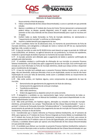 Administração Central
Gabinete da Superintendência
www.centropaulasouza.sp.gov.br
Rua dos Andradas, 140 • Santa Ifigênia • 01208-000 • São Paulo • SP • Tel.: (11) 3324.3300
Souza somente a título de pesquisa;
V. Indicar a Etec/Extensão de Etec (Classe Descentralizada), o curso e o período em que pretende
estudar;
VI. Apenas o candidato ao 1º módulo dos Cursos do Ensino Técnico (presencial e semipresencial)
poderá indicar, se desejar, quando disponível, como 2ª opção, outro curso ou período,
somente na Etec e/ou Extensão de Etec (Classe Descentralizada) para o qual se inscreveu em
1ª opção;
VII. Conferir todos os dados fornecidos na Ficha de Inscrição eletrônica, ler atentamente o
“requerimento de inscrição” e confirmar as informações;
VIII. Imprimir o boleto bancário para pagamento da taxa.
§ 3º - Para o candidato menor de 16 (dezesseis) anos, no momento do preenchimento da Ficha de
Inscrição eletrônica, será obrigatória a indicação do nome e número do CPF de seu representante
legal (pai, mãe, curador ou tutor).
§ 4º - A taxa de inscrição no valor de R$ 30,00 (trinta reais) deverá ser paga no período de 13/04 até
o dia 11/05/2016, em dinheiro, na agência bancária de sua preferência, no horário de expediente,
mediante a apresentação do boleto impresso no momento da inscrição eletrônica.
§ 5º - A inscrição somente será efetivada após o pagamento do boleto e posterior confirmação da
quitação pela rede bancária.
§ 6º - O candidato receberá a confirmação da efetivação de sua inscrição no presente Processo
Seletivo-Vestibulinho, até 10 (dez) dias após o pagamento da taxa de inscrição. Esta confirmação será
enviada ao e-mail informado na Ficha de Inscrição eletrônica, desde que esteja correto e disponível
para o recebimento de mensagens.
§ 7º - A taxa de inscrição terá validade para o presente Processo Seletivo-Vestibulinho e, uma vez
paga, não será devolvida, ainda que efetuada a mais ou em duplicidade, exceto no caso de não haver
implantação do curso por falta de demanda, tendo assim o candidato direito ao ressarcimento do
valor da taxa de inscrição.
§ 8º - Não serão aceitos, em hipótese alguma, como comprovantes de pagamento da taxa de
inscrição:
 Demonstrativo de agendamento de pagamento de título de cobrança;
 Comprovante de pagamento de conta por envelope;
 Transferência eletrônica;
 DOC e DOC eletrônico;
 Ordem de pagamento ou depósito comum em conta corrente.
§ 9º - É obrigatório o candidato ou seu representante legal, tomar conhecimento de todas as
normas e procedimentos indicados no Manual do Candidato, o qual estará disponibilizado no site
www.vestibulinhoetec.com.br.
§ 10 - Não serão permitidas, em hipótese alguma, alterações ou inclusões na Ficha de Inscrição
eletrônica, principalmente nos campos “Etec/Extensão de Etec (Classe Descentralizada)”, “curso e
período” e Sistema de Pontuação Acrescida (“afrodescendência” e “escolaridade pública”), após o
encerramento do período de inscrições e/ou pagamento da taxa de inscrição do Processo Seletivo-
Vestibulinho, inclusive no dia do Exame.
§ 11 - Considerando que o Exame referente ao Processo Seletivo-Vestibulinho, do 2º semestre de
2016, para ingresso no 1º módulo do Ensino Técnico Integrado ao Ensino Médio na modalidade EJA,
no 1º módulo dos Cursos do Ensino Técnico (presencial, semipresencial e on-line), para acesso às
vagas remanescentes do 2º módulo e para os Cursos de Especialização, será realizado no mesmo dia
e horário, o candidato deverá optar por apenas uma Etec/Extensão de Etec (Classe Descentralizada)
em que pretende estudar.
§ 12 - O candidato que efetivar sua inscrição no presente Processo Seletivo-Vestibulinho realizará o
Exame no mesmo Município onde se localiza a Etec/Extensão de Etec (Classe Descentralizada) em que
 