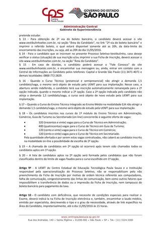 Administração Central
Gabinete da Superintendência
www.centropaulasouza.sp.gov.br
Rua dos Andradas, 140 • Santa Ifigênia • 01208-000 • São Paulo • SP • Tel.: (11) 3324.3300
pretende estudar.
§ 13 - Para obtenção de 2ª via do boleto bancário, o candidato deverá acessar o site
www.vestibulinhoetec.com.br, na seção “Área do Candidato”, no link “2ª via do boleto bancário” e
imprimir o referido boleto, o qual estará disponível somente até as 20h, da data-limite do
encerramento das inscrições, ou seja, até as 20h do dia 11/05/2016.
§ 14 - Para o candidato que se inscrever no presente Processo Seletivo-Vestibulinho, caso deseje
verificar o status (situação) de sua inscrição e/ou imprimir a sua Ficha de Inscrição, deverá acessar o
site www.vestibulinhoetec.com.br, na seção “Área do Candidato”.
§ 15 - Em caso de dúvidas, o candidato poderá acessar o “Fale Conosco" do site
www.vestibulinhoetec.com.br, e encaminhar sua mensagem ou, ainda, entrar em contato com a
Central de Informações ao Candidato pelos telefones: Capital e Grande São Paulo (11) 3471-4071 e
demais localidades: 0800 772 2829.
§ 16 - Quando o Curso Técnico (presencial e semipresencial) não atingir a demanda 1,5
candidato/vaga, o mesmo será objeto de estudo pela UEMT para sua implantação. Nesse caso, a
abertura sendo indeferida, o candidato terá sua inscrição automaticamente remanejada para a 2ª
opção indicada, quando o mesmo indicar a 2ª opção. Caso a 2ª opção indicada pelo candidato não
atinja a demanda 1,5 candidato/vaga, o curso será objeto de novo estudo pela UEMT para sua
implantação.
§ 17 – Quando o Curso do Ensino Técnico Integrado ao Ensino Médio na modalidade EJA não atingir a
demanda 1,5 candidato/vaga, o mesmo será objeto de estudo pela UEMT para sua implantação.
§ 18 – Os candidatos inscritos nos cursos do 1º módulo do Ensino Técnico em Administração,
Comércio, Guia de Turismo ou Secretariado (on-line) concorrerão à seguinte oferta de vagas:
 320 (trezentos e vinte) vagas para o Curso de Técnico em Administração;
 400 (quatrocentas) vagas para o Curso de Técnico em Guia de Turismo;
 120 (cento e vinte) vagas para o Curso de Técnico em Comércio;
 120 (cento e vinte) vagas para o Curso de Técnico em Secretariado.
Pela quantidade ofertada e por serem estas vagas centralizadas, não caberá ao candidato inscrito
na modalidade on-line a possibilidade de escolha de 2ª opção.
§ 19 – A chamada de candidatos em 2ª opção só ocorrerá após terem sido chamados todos os
candidatos aptos em 1ª opção.
§ 20 – A lista de candidatos aptos na 2ª opção será formada pelos candidatos que não foram
classificados dentro do limite de vagas fixados para o curso escolhido em 1ª opção.
Artigo 9º - A UEMT do Centro Estadual de Educação Tecnológica Paula Souza e a Instituição
responsável pela operacionalização do Processo Seletivo, não se responsabilizam pelo não
preenchimento da Ficha de Inscrição por motivo de ordem técnica referente aos computadores,
falha de comunicação, congestionamento das linhas de comunicação, bem como outros fatores que
impossibilitem a transferência de dados ou a impressão da Ficha de Inscrição, nem tampouco do
boleto bancário para pagamento da taxa.
Artigo 10 - O candidato com deficiência, que necessite de condições especiais para realizar o
Exame, deverá indicá-la na Ficha de Inscrição eletrônica e, também, encaminhar o laudo médico,
emitido por especialista, descrevendo o tipo e o grau da necessidade, através de link específico na
Área do Candidato, impreterivelmente, até o dia 11/05/2016 às 15 horas.
 
