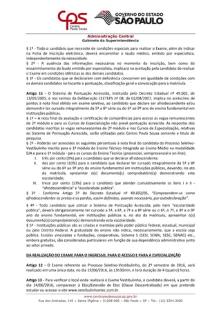 Administração Central
Gabinete da Superintendência
www.centropaulasouza.sp.gov.br
Rua dos Andradas, 140 • Santa Ifigênia • 01208-000 • São Paulo • SP • Tel.: (11) 3324.3300
§ 1º - Todo o candidato que necessite de condições especiais para realizar o Exame, além de indicar
na Ficha de Inscrição eletrônica, deverá encaminhar o laudo médico, emitido por especialista,
independentemente da necessidade.
§ 2º - A ausência das informações necessárias no momento da inscrição, bem como do
encaminhamento do laudo emitido por especialista, implicará na aceitação pelo candidato de realizar
o Exame em condições idênticas às dos demais candidatos.
§ 3º - Os candidatos que se declararem com deficiência concorrem em igualdade de condições com
os demais candidatos no tocante a pontuação, classificação geral e convocação para a matrícula.
Artigo 11 - O Sistema de Pontuação Acrescida, instituído pelo Decreto Estadual nº 49.602, de
13/05/2005, e nos termos da Deliberação CEETEPS nº 08, de 02/08/2007, implica no acréscimo de
pontos à nota final obtida em exame seletivo, ao candidato que declare ser afrodescendente e/ou
demonstre ter cursado integralmente da 5ª a 8ª série ou do 6º ao 9º ano do ensino fundamental em
instituições públicas.
§ 1º – A nota final da avaliação e certificação de competências para acesso às vagas remanescentes
de 2º módulo e para os Cursos de Especialização não prevê pontuação acrescida. As respostas dos
candidatos inscritos às vagas remanescentes de 2º módulo e nos Cursos de Especialização, relativas
ao Sistema de Pontuação Acrescida, serão utilizadas pelo Centro Paula Souza somente a título de
pesquisa.
§ 2º - Poderão ser acrescidos os seguintes percentuais à nota final do candidato do Processo Seletivo-
Vestibulinho inscrito para o 1º módulo do Ensino Técnico Integrado ao Ensino Médio na modalidade
EJA e para o 1º módulo - para os cursos do Ensino Técnico (presencial, semipresencial e on-line):
I. três por cento (3%) para o candidato que se declarar afrodescendente;
II. dez por cento (10%) para o candidato que declarar ter cursado integralmente da 5ª a 8ª
série ou do 6º ao 9º ano do ensino fundamental em instituições públicas, devendo, no ato
da matrícula, apresentar o(s) documento(s) comprobatório(s) demonstrando esta
escolaridade;
III. treze por cento (13%) para o candidato que atender cumulativamente os itens I e II -
“afrodescendência” e “escolaridade pública”.
§ 3º - Conforme Artigo 5º do Decreto Estadual nº 49.602/05, “Compreendem-se como
afrodescendentes os pretos e os pardos, assim definidos, quando necessário, por autodeclaração”.
§ 4º - Todo candidato que utilizar o Sistema de Pontuação Acrescida, pelo item “escolaridade
pública”, deverá obrigatoriamente ter cursado a 5ª, a 6ª, a 7ª e a 8ª série ou o 6º, o 7º, o 8º e o 9º
ano do ensino fundamental, em instituições públicas e, no ato da matrícula, apresentar o(s)
documento(s) comprobatório(s) demonstrando esta escolaridade.
§ 5º - Instituições públicas são as criadas e mantidas pelo poder público federal, estadual, municipal
ou pelo Distrito Federal. A gratuidade do ensino não indica, necessariamente, que a escola seja
pública. Escolas vinculadas a fundações, cooperativas, Sistema S (SESI, SENAI, SESC, SENAC) etc.,
embora gratuitas, são consideradas particulares em função de sua dependência administrativa junto
ao setor privado.
DA REALIZAÇÃO DO EXAME PARA O INGRESSO, PARA O ACESSO E PARA A ESPECIALIZAÇÃO
Artigo 12 - O Exame referente ao Processo Seletivo-Vestibulinho, do 2º semestre de 2016, será
realizado em uma única data, no dia 19/06/2016, às 13h30min, e terá duração de 4 (quatro) horas.
Artigo 13 - Para verificar o local onde realizará o Exame Vestibulinho, o candidato deverá, a partir do
dia 14/06/2016, comparecer à Etec/Extensão de Etec (Classe Descentralizada) em que pretende
estudar ou acessar o site www.vestibulinhoetec.com.br.
 