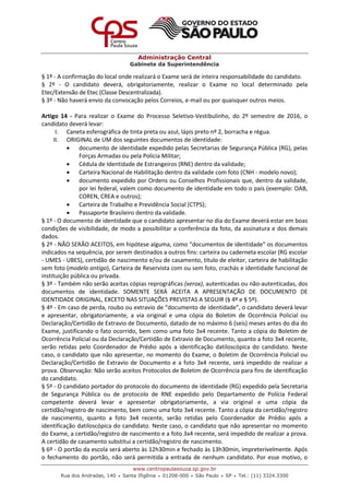 Administração Central
Gabinete da Superintendência
www.centropaulasouza.sp.gov.br
Rua dos Andradas, 140 • Santa Ifigênia • 01208-000 • São Paulo • SP • Tel.: (11) 3324.3300
§ 1º - A confirmação do local onde realizará o Exame será de inteira responsabilidade do candidato.
§ 2º - O candidato deverá, obrigatoriamente, realizar o Exame no local determinado pela
Etec/Extensão de Etec (Classe Descentralizada).
§ 3º - Não haverá envio da convocação pelos Correios, e-mail ou por quaisquer outros meios.
Artigo 14 - Para realizar o Exame do Processo Seletivo-Vestibulinho, do 2º semestre de 2016, o
candidato deverá levar:
I. Caneta esferográfica de tinta preta ou azul, lápis preto nº 2, borracha e régua.
II. ORIGINAL de UM dos seguintes documentos de identidade:
 documento de identidade expedido pelas Secretarias de Segurança Pública (RG), pelas
Forças Armadas ou pela Polícia Militar;
 Cédula de Identidade de Estrangeiros (RNE) dentro da validade;
 Carteira Nacional de Habilitação dentro da validade com foto (CNH - modelo novo);
 documento expedido por Ordens ou Conselhos Profissionais que, dentro da validade,
por lei federal, valem como documento de identidade em todo o país (exemplo: OAB,
COREN, CREA e outros);
 Carteira de Trabalho e Previdência Social (CTPS);
 Passaporte Brasileiro dentro da validade.
§ 1º - O documento de identidade que o candidato apresentar no dia do Exame deverá estar em boas
condições de visibilidade, de modo a possibilitar a conferência da foto, da assinatura e dos demais
dados.
§ 2º - NÃO SERÃO ACEITOS, em hipótese alguma, como “documentos de identidade” os documentos
indicados na sequência, por serem destinados a outros fins: carteira ou caderneta escolar (RG escolar
- UMES - UBES), certidão de nascimento e/ou de casamento, título de eleitor, carteira de habilitação
sem foto (modelo antigo), Carteira de Reservista com ou sem foto, crachás e identidade funcional de
instituição pública ou privada.
§ 3º - Também não serão aceitas cópias reprográficas (xerox), autenticadas ou não-autenticadas, dos
documentos de identidade. SOMENTE SERÁ ACEITA A APRESENTAÇÃO DE DOCUMENTO DE
IDENTIDADE ORIGINAL, EXCETO NAS SITUAÇÕES PREVISTAS A SEGUIR (§ 4º e § 5º).
§ 4º - Em caso de perda, roubo ou extravio de “documento de identidade”, o candidato deverá levar
e apresentar, obrigatoriamente, a via original e uma cópia do Boletim de Ocorrência Policial ou
Declaração/Certidão de Extravio de Documento, datado de no máximo 6 (seis) meses antes do dia do
Exame, justificando o fato ocorrido, bem como uma foto 3x4 recente. Tanto a cópia do Boletim de
Ocorrência Policial ou da Declaração/Certidão de Extravio de Documento, quanto a foto 3x4 recente,
serão retidas pelo Coordenador de Prédio após a identificação datiloscópica do candidato. Neste
caso, o candidato que não apresentar, no momento do Exame, o Boletim de Ocorrência Policial ou
Declaração/Certidão de Extravio de Documento e a foto 3x4 recente, será impedido de realizar a
prova. Observação: Não serão aceitos Protocolos de Boletim de Ocorrência para fins de identificação
do candidato.
§ 5º - O candidato portador do protocolo do documento de identidade (RG) expedido pela Secretaria
de Segurança Pública ou de protocolo de RNE expedido pelo Departamento de Polícia Federal
competente deverá levar e apresentar obrigatoriamente, a via original e uma cópia da
certidão/registro de nascimento, bem como uma foto 3x4 recente. Tanto a cópia da certidão/registro
de nascimento, quanto a foto 3x4 recente, serão retidas pelo Coordenador de Prédio após a
identificação datiloscópica do candidato. Neste caso, o candidato que não apresentar no momento
do Exame, a certidão/registro de nascimento e a foto 3x4 recente, será impedido de realizar a prova.
A certidão de casamento substitui a certidão/registro de nascimento.
§ 6º - O portão da escola será aberto às 12h30min e fechado às 13h30min, impreterivelmente. Após
o fechamento do portão, não será permitida a entrada de nenhum candidato. Por esse motivo, o
 