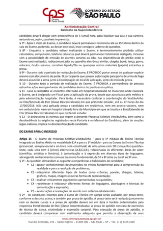 Administração Central
Gabinete da Superintendência
www.centropaulasouza.sp.gov.br
Rua dos Andradas, 140 • Santa Ifigênia • 01208-000 • São Paulo • SP • Tel.: (11) 3324.3300
candidato deverá chegar com antecedência de 1 (uma) hora, para localizar sua sala e sua carteira,
evitando-se, assim, possíveis imprevistos.
§ 7º - Após o início do Exame, o candidato deverá permanecer no mínimo até as 15h30min dentro da
sala do Exame, podendo, ao deixar este local, levar consigo o caderno de questões.
§ 8º - Enquanto o candidato estiver realizando o Exame, é terminantemente proibido utilizar
calculadora, computador, telefone celular (o qual deverá permanecer totalmente desligado, inclusive
sem a possibilidade de emissão de alarmes sonoros ou não, nas dependências do prédio onde o
Exame será realizado), radiocomunicador ou aparelho eletrônico similar, chapéu, boné, lenço, gorro,
máscara, óculos escuros, corretivo líquido/fita ou quaisquer outros materiais (papéis) estranhos à
prova.
§ 9º - Durante todo o período de realização do Exame, É PROÍBIDO portar armas de qualquer espécie
mesmo com documento de porte. O participante que possuir autorização para porte de arma de fogo
deverá acautelar a arma junto à Coordenação do local de aplicação, antes do início da prova.
§ 10 - Durante todo o período de realização do Exame, É PROIBIDA a permanência de pessoas
estranhas e/ou acompanhantes de candidatos dentro do prédio e nos pátios.
§ 11 - Caso o candidato se encontre internado em hospital localizado no município onde realizará
o Exame, será designado um Fiscal para a aplicação da prova, desde que autorizada pelo médico e
pela administração hospitalar. Para tanto, é necessário contatar a coordenação do Vestibulinho
na Etec/Extensão de Etec (Classe Descentralizada) em que pretende estudar, até as 17 horas do dia
17/06/2016. Não será aplicada prova a candidato em residência, nem em pronto-socorro, nem
em ambulatório, nem em hospital situado fora do Município em que se localiza a Etec/Extensão de
Etec (Classe Descentralizada) em que pretende estudar.
§ 12 - O desrespeito às normas que regem o presente Processo Seletivo-Vestibulinho, bem como a
desobediência às exigências registradas nesta Portaria e no Manual do Candidato, além de sanções
legais cabíveis, implica na desclassificação do candidato.
DO EXAME PARA O INGRESSO
Artigo 15 - O Exame do Processo Seletivo-Vestibulinho – para o 1º módulo do Ensino Técnico
Integrado ao Ensino Médio na modalidade EJA e para o 1º módulo - para os Cursos do Ensino Técnico
(presencial, semipresencial e on-line), será constituído de uma prova com 50 (cinquenta) questões-
teste, cada uma com 5 (cinco) alternativas (A,B,C,D,E), relacionadas às diferentes áreas do saber
(científico, artístico e literário), à comunicação e à expressão em diversos tipos de linguagem,
abrangendo conhecimentos comuns do ensino fundamental, de 5ª a 8ª série ou do 6º ao 9º ano.
§ 1º - As questões demandam as seguintes competências e habilidades do candidato:
 C1 - aplicar conhecimentos desenvolvidos no ensino fundamental para a compreensão da
realidade e para a resolução de problemas;
 C2 - interpretar diferentes tipos de textos como crônicas, poesias, charges, tabelas,
gráficos, mapas, imagens e outras formas de representação;
 C3 - analisar criticamente argumentos apresentados nas questões;
 C4 - reconhecer e relacionar diferentes formas de linguagens, abordagens e técnicas de
comunicação e expressão;
 C5 - avaliar ações e resoluções de acordo com critérios estabelecidos.
§ 2º - Os candidatos inscritos para o Curso de Técnico em Dança serão avaliados por prova-teste,
conforme o descrito acima, e também por prova de aptidão. A prova-teste será realizada juntamente
com os demais cursos e a prova de aptidão deverá ser em data e horário determinados pela
respectiva Etec/Extensão de Etec (Classe Descentralizada). A prova de aptidão constará de exercícios
de técnica de dança, criatividade e expressão corporal. Para execução da prova de aptidão, o
candidato deverá comparecer com vestimenta adequada que permita a observação de seus
 