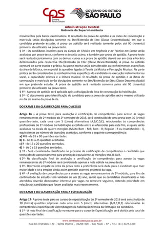 Administração Central
Gabinete da Superintendência
www.centropaulasouza.sp.gov.br
Rua dos Andradas, 140 • Santa Ifigênia • 01208-000 • São Paulo • SP • Tel.: (11) 3324.3300
movimentos pela banca examinadora. O resultado da prova de aptidão e as datas de convocação e
matrícula serão divulgados somente na Etec/Extensão de Etec (Classe Descentralizada) em que o
candidato pretende estudar. A prova de aptidão será realizada somente pelos até 90 (noventa)
primeiros classificados na prova-teste.
§ 3º - Os candidatos inscritos para os Cursos de Técnico em Regência e de Técnico em Canto serão
avaliados por prova-teste, conforme o descrito acima, e também por prova de aptidão. A prova-teste
será realizada juntamente com os demais cursos e a prova de aptidão deverá ser em data e horário
determinados pela respectiva Etec/Extensão de Etec (Classe Descentralizada). A prova de aptidão
constará de parte escrita e prática. Na parte escrita serão considerados os conhecimentos específicos
da área de Música, em especial às questões ligadas à Teoria da Música e Percepção Musical. Na parte
prática serão considerados os conhecimentos específicos do candidato na execução instrumental ou
vocal, a capacidade criativa e a leitura musical. O resultado da prova de aptidão e as datas de
convocação e matrícula serão divulgados somente na Etec/Extensão de Etec (Classe Descentralizada)
em que pretende estudar. A prova de aptidão será realizada somente pelos até 90 (noventa)
primeiros classificados na prova-teste.
§ 4º - A prova de aptidão será aplicada após a divulgação da lista de convocação da habilitação.
§ 5º - O documento para identificação do candidato para a prova de aptidão será o mesmo utilizado
no dia do exame da prova teste.
DO EXAME E DA CLASSIFICAÇÃO PARA O ACESSO
Artigo 16 – A prova teste para avaliação e certificação de competências para acesso às vagas
remanescentes de 2º módulo do 2º semestre de 2016, será constituído de uma prova com 30 (trinta)
questões-teste, cada uma com 5 (cinco) alternativas (A,B,C,D,E), relacionadas às competências
profissionais do 1º módulo da habilitação escolhida entre as oferecidas para este fim, as quais serão
avaliadas na escala de quatro menções (Muito Bom - MB; Bom - B; Regular - R ou Insatisfatório - I),
equivalentes ao número de questões acertadas, conforme a seguinte correspondência:
a) MB - de 26 a 30 questões acertadas.
b) B - de 21 a 25 questões acertadas.
c) R - de 16 a 20 questões acertadas.
d) I - de 0 a 15 questões acertadas.
§ 1º - Será considerado classificado no processo de certificação de competências o candidato que
tenha obtido aproveitamento para promoção equivalente às menções MB, B ou R.
§ 2º - Na classificação final de avaliação e certificação de competências para acesso às vagas
remanescentes do 2º módulo será considerada apenas a nota obtida na prova teste.
§ 3º - Ocorrendo empate na nota da prova teste a preferência será dada para o candidato que tiver
maior idade e se o empate ainda assim persistir ocorrerá o sorteio da vaga.
§ 4º - A avaliação de competências para acesso as vagas remanescentes de 2º módulo, para fins de
continuidade de estudos terá validade de um (1) ano, sendo que os candidatos classificados e não
atendidos deverão demonstrar interesse por vagas no semestre seguinte, obtendo prioridade em
relação aos candidatos que foram avaliados mais recentemente.
DO EXAME E DA CLASSIFICAÇÃO PARA A ESPECIALIZAÇÃO
Artigo 17- A prova teste para os cursos de especialização do 2º semestre de 2016 será constituída de
30 (trinta) questões objetivas cada uma com 5 (cinco) alternativas (A,B,C,D,E) relacionadas às
competências específicas de aprendizagem na habilitação técnica da formação do candidato.
§ 1º - A nota final de classificação no exame para o curso de Especialização será obtida pelo total de
questões acertadas.
 