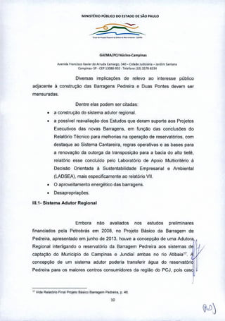 MINIST~RIO PÚBUCO DO ESTAOO DE SÃO PAULO
_._._._.__.•..'"
GAEMA/PCJ Núcleo-Campln ••
A""n,d. f ••""I><e!<avo'" d~ A"ud. ca""flo, 340 - Cid.<I<Jud"iari. - J"di", "'nton,
C'",pin.,- SP•CEP13088-90~ •T~~one It913S78.8334
Diversas implicações de relevo ao interesse público
adjacente ti construção das Barragens Pedreira e Duas Pontes devem ser
mensuradas.
Dentre elas podem ser citadas:
• a construção do sistema adutor regional.
• a possível reavaliação dos Estudos que deram suporte aos Projetos
Executivos das novas Barragens, em função das conclusões do
Relatório Técnico para melhorias na operação de reservatórios, com
destaque ao Sistema Cantareira, regras operativas e as bases para
a renovaÇào da outorga da transposição para a bacia do alto tietê,
relatório esse concluido pelo Laborat6rio de Apoio Multicritério ti
Decis<'.io Orientada ti Sustentabilidade Empresarial e Ambiental
(LADSEA), mais especificamente ao relatório VII.
• O aproveitamento energético das barragens_
• Desapropriações.
111.1- Sistema Adutar Regional
Embora nao avaliados nos estudos preliminares
financiados pela Petrobrás em 2008, no Projeto Básico da Barragem de
Pedreira, apresentado em junho de 2013, houve a concepÇào de uma Adutora,
Regíonal interligando o reservat6rio da Barragem Pedreira aos sistemas d1,
captaÇào do Municipio de Campinas e Jundiai ambas no rio AtibaiaH.
concepção de um sistema adutor poderia transferir água do reservatóri 1 J
Pedreira para os maiores centros consumidores da fegi<'.iodo PCJ, pois cas I
07V,de Rela!&io Final ProjelO B,bico Barragem Pedlll"a, p. 4<>_
 