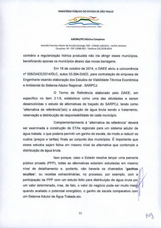 MINlmRlo PÚBLICO 00 ESTADO DE SAO PAULO
-"-'-"-"-- .
GAEMA/PCJ N~cI~D.campln~.
A~nid~ F'~n[i5Co X~y;"rd~ Arrud~ C'm,lrgo, l40 _ C,da~.'udiCiá.ia _ Jardim Sa"'ana
C~mpina •• SP • CEP 13(}68-'lO2 - T~lffil"" 119) 3S78-8334
contrário a regularização hídrica produzida não iria atingir esses municipios,
beneficiando apenas os municlpios abaixo das novas barragens.
Em 18 de outubro de 2014, o DAEE abriu a concorrência
nO006fDAEEI2014/DLC, autos 53,094-DAEE, para contratação de empresa de
Engenharia visando elaboração dos Estudos de Viabilidade Técnica Econômica
e Ambiental do Sistema Adutor Regional- SARPCJ,
o Termo de Referência elaborado pelo DAEE, em
especifico no item 3.1.6, estabelece como uma das atividades a serem
desenvolvidas o estudo de alternativas de traçado do SARPCJ, tendo como
"alternativa de referência"(sic) a adução de água bruta sendo o tratamento,
reservação e distribuição de responsabilidade de cada município.
Complementarmente á "alternativa de referência" deverá
ser examinada a construção de ETAs regionais para um sistema adular de
água tratada, o que poderia permitir um ganho de escala, de modo a reduzir os
custos (preços e tarifas) finais ao conjunto dos municípios, ~ importante que
esses estudos sejam feitos ern mesmo nível da alternativa que contemple a
distribuição de água bruta,
Isso porque, caso o Estado resolva lançar uma parceria
público privada (PPP), todas as alternativas estariam estudadas em mesmo
nível de detalhamento e, portanto, não haveria os chamados "ganhoB
ocultos", ou receitas extraordinárias, no processo, por exemplo, com a
participação da PPP com um estudo feito para distribuição de água bruta por
um valor determinado, mas, de fato, o valor do negócio pode ser muito mai (,'
quando avaliado o potencial energético, o ganho de escala comparativo com'
um Sistema Adutor de Água Tratada etc,
,
u
 