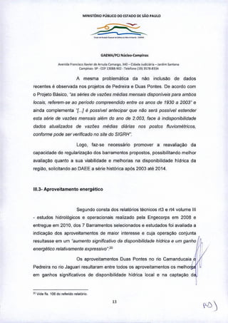 MINIST£RIO PÚBLICO DO ESTAOO DE SÃO PAULO
.•...._._._.__.•..•••
GAEMA/PCl Núcle<H:ampl~ ••
A""nida Francisco Xav,"r de Arruda C1m,,~o, 340 - ("lade Jud",.,ia _ Jardim S.~"n.
Clmpi",,_ >f' • CEP13038.~1 _Tele/o,", 119) 3S16.6,34
A mesma problemática da ni'io inclusi'io de dados
recentes é observada nos projetos de Pedreira e Duas Pontes, De acordo com
o Projeto 8ãsico, "as séries de vazões médias mensais disponiveis para ambos
locais, referem-se ao periodo compreendido entre os anos de 1930 a 2003" e
ainda complementa "[".l é possivel antecipar que não será possivel estender
esta série de vazões mensais além do ano de 2.003, face a indisponibilidade
dados atualizados de vazões médias diárias nos postos fluviométricos,
conforme pode ser verificado no site do SIGRH".
Logo, faz-se necessário promover a reavaliação da
capacidade de regularizaÇ!'io dos barramentos propostos. possibilitando melhor
avaliaÇ!'io quanto a sua viabilidade e melhorias na disponibilidade hldrica da
região, solicitando ao DAEE a série histórica após 2003 até 2014.
111,3.Aproveitamento energético
Segundo consta dos relatórios técnicos rt3 e rt4 volume 111
- estudos hidrológicos e operacionais realizado pela Engecorps em 2008 e
entregue em 2010, dos 7 Barramentos selecionados e estudados foi avaliada a
indicaçao dos aproveitamentos de maior interesse e cuja operaÇ!'io conjunta
resultasse em um "aumento significativo da disponibilidade hidrica e um ganho
energético relativamente expressivo".20
Os aproveitamentos Duas Pontes no rio Camanducaia
Pedreira no rio Jaguari resultaram entre todos os aproveitamentos os melho I
em ganhos significativos de disponibilidade hídrica local e na captaÇ!'io d
I I
"" Vkle fls. 106 dO",ferido f~.tóri<>_
 