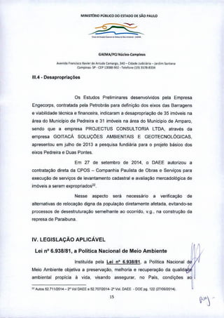 M!NISTtRIO PÚBLICO 00 E5T.oOO DE SÃO P.oUlO
--_._.._--_.-
GA€Mp'/P(J Nuclfl>-Camplna.
A""nl<lilF,.""i= Xa."" d. Arruda'Omo'llO, 340 _ C'd'" JUd~;""_Jord'm santana
C.mp''''''' SP• C~P1~088.902.T.~f<l"'ll913S78-8334
111.4.Desapropriações
Os Estudos Preliminares desenvolvidos pela Empresa
Engecorps, contratada pela Petrobrás para definição dos eixos das Barragens
e viabilidade técnica e financeira. indicaram a desapropriação de 35 imóveis na
área do Município de Pedreira e 31 imóveis na área do Municlpio de Amparo,
sendo que a empresa PROJECTUS CONSULTORIA LTOA. através da
empresa GOITACA SOLUÇOES AMBIENTAIS E GEOTECNOLÓGICAS.
apresentou em julho de 2013 a pesquisa fundiária para o projeto básico dos
eixos Pedreira e Duas Pontes.
Em 27 de setembro de 2014. o DAEE autorizou a
contratação direta da CPOS - Companhia Paulista de Obras e Serviços para
execução de serviços de levantamento cadastral e avaliaçáo mercadológica de
imóveis a serem expropriados22.
Nesse aspecto será necessáriO a verificação de
alternativas de relocaçao digna da população diretamente afetada, evitando-se
processos de desestruturação semelhante ao ocorrido. v.g., na construção da
represa de Paraibuna.
IV. LEGISLAÇÃO APLICÁVEL
Lei nO6.938f81, a Política Nacional de Meio Ambiente
Instituída pela Lei nQ
6.938181, a Politica Nacional
Meio Ambiente objetiva a preservação, melhoria e recuperação da qualid
ambiental propicia fi vida, visando assegurar. no País, condições
" Autos 52.71112014 _ 2' V'" OAEE • 52.70712014. 2' v"'. OAEE _DOE P9 122 (2710912014).
 