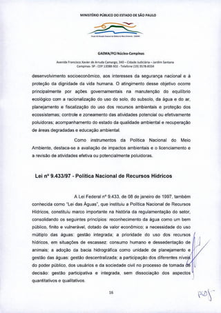 MINIST~RIO PUBLICO 00 ESTADO DE SÃO PAULO
---~-~---•..-
GAEMA/Ptl Nlitieo-C.mpinas
Avonid. f"n<i«o X'VIe' de Arruda (amargo, 340 -Cid.de Judiei., •• _Jardim .an'.na
Campina,. 5p. (EP 1.1088.902. Tele!one !1913578-8334
desenvolvimento socioeconômico, aos interesses da segurança nacional e à
proteção da dignidade da vida humana. O atingimento desse objetivo ocorre
principalmente por açôes govemamentais na manutenção do equilibrio
ecológico com a racionalização do uso do solo, do subsolo, da água e do ar,
planejamento e fiscalização do uso dos recursos ambientais e proteção dos
ecossistemas; controle e zoneamento das atividades potencial ou efetivamente
poluidoras: acompanhamento do estado da qualidade ambiental e recuperação
de áreas degradadas e educação ambiental.
Como instrumentos da Politica Nacional do Meio
Ambiente, destaca-se a avaliação de impactos ambientais e o licenciamento e
a revisão de atividades efetiva ou potencialmente poluidoras.
Lei nO9.433/97 - Política Nacional de Recursos Hídricos
A lei Federal nO9.433, de 08 de janeiro de 1997,também
conhecida como "lei das Águas". que instituiu a Politica Nacional de Recursos
Hidricos, constituiu marco importante na história da regulamentação do setor,
consolidando os seguintes principios reconhecimento da água como um bem
público. finito e vulnerável, dotado de valor econômico; a necessidade do uso
múltiplo das águas gestão integrada: a prioridade do uso dos recursos
hídricos, em situações de escassez: consumo humano e dessedentação de
animaiS; a adoção da bacia hidrográfica como unidade de planejamento e
gestão das águas gestão descentralizada; a participação dos drterentes nivei
do poder público, dos usuários e da sociedade civil no processo de tomada
decisão: gestão participativa e integrada, sem dissociação dos aspectos
quantitativos e qualitativos
 