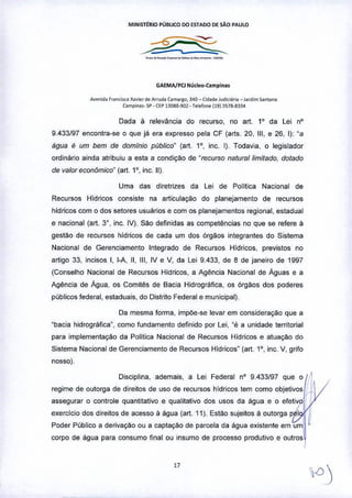M1NISTtRIO PÚBLICO 00 ESTAOO DE SÃO PAULO
GA£MA/PCl NIl<le•••camplna.
A""nid. r"nciKO X•• i.,<loArruo. ç.ma<go, ~40_ Cic,de J"dl<""o _ I••d,m ,'ntaM
C.mpin.,. ~ _CEPIl088.902 -l.,.lono (191 ~5711-8~~4
Dada à relevância do recurso, no art. 1° da Lei nO
9.433f97 encontra-se o que ja era expresso pela CF (arts, 20, 111,e 26, I): "a
água é um bem de domínio público" (art. 1°, inc. I). Todavia, o legislador
ordinário ainda atribuiu a esta a condição de "recurso natural limitado, dotado
de valor econômico. (art, 1°, inc, 11).
Uma das diretrizes da Lei de Política Nacional de
Recursos Hidricos consiste na articulaçao do planejamento de recursos
hidricos com o dos setores usuarios e com os planejamentos regional, estadual
e nacional (art, 3', inc. IV). sao definidas as competências no que se refere à
gestão de recursos hidricos de cada um dos órgãos integrantes do Sistema
Nacional de Gerenciamento Integrado de Recursos Hídricos, previstos no
artigo 33, incisos I, l-A, 11.111,IV e V. da Lei 9.433, de 8 de janeiro de 1997
(Conselho Nacional de Recursos Hidricos, a Agência Nacional de Águas e a
Agência de Água, os Comitês de Bacia Hidrografica, os órgãos dos poderes
públicos federal, estaduais, do Distrito Federal e municipal).
Da mesma forma, impóe-se levar em consideração que a
"bacia hidrogràfica", como fundamento definido por Lei, "é a unidade territorial
para implementação da Polilica Nacional de Recursos Hidricos e atuação do
Sistema Nacional de Gerenciamento de Recursos Hidricos' (art. 1°, inc. V, grifo
nosso),
Disciplina, ademais, a Lei Federal nO 9,433/97 que o 11,
regime de outorga de direitos de uso de recursos hídricos tem como objetivos ,'f
assegurar o controle quantitativo e qualitativo dos usos da àgua e o efetivo I' ,
exercicio dos direitos de acesso à água (art. 11). Estão sujeitos à outorga p I IIPoder Público a derivação ou a captaçào de parcela da água existente em uml
corpo de água para consumo final ou Insumo de processo produtivo e outros
 
